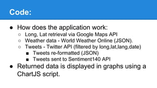 Code:
● How does the application work:
○ Long, Lat retrieval via Google Maps API
○ Weather data - World Weather Online (JSON).
○ Tweets - Twitter API (filtered by long,lat,lang,date)
■ Tweets re-formatted (JSON)
■ Tweets sent to Sentiment140 API
● Returned data is displayed in graphs using a
ChartJS script.
 