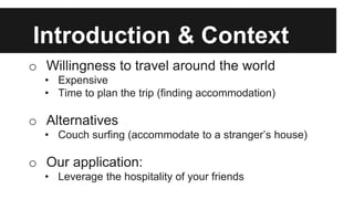 Introduction & Context
o Willingness to travel around the world
• Expensive
• Time to plan the trip (finding accommodation)
o Alternatives
• Couch surfing (accommodate to a stranger’s house)
o Our application:
• Leverage the hospitality of your friends
 