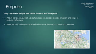 Achraf Belmokadem
Bernd Themann
Sheldon Pijpers
Group 5
Help user to find people with similar routes to their workplace
• Allows car pooling which saves fuel, reduces carbon dioxide emission and helps to
reduce traffic jams
• More social to ride with somebody else or use the car in case of bad weather
Achraf Belmokadem
Bernd Themann
Sheldon Pijpers
Group 5Purpose
 