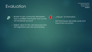 Achraf Belmokadem
Bernd Themann
Sheldon Pijpers
Group 5Evaluation
 Burdon to join cummunity decreased
due to prefilled information and access
via Facebook account
 Higher value for the user because even
not registered users are participating
 „missuse“ of information
 NLP techniques are really weak and
have a low accuracy
 