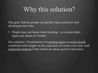 Why this solution?
Our goal: Inform people on specific topics and how they
developed over time.
•  People may not know what trending – or certain other –
topics are about on Twitter.
Our solution: Visualization of trending topics as word clouds
combined with insight on the explosion of tweets over time with
sentiment analysis if the tweets are about good or bad news.
 