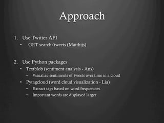 Approach
1.  Use Twitter API
•  GET search/tweets (Matthijs)
2.  Use Python packages
•  Textblob (sentiment analysis - Ans)
•  Visualize sentiments of tweets over time in a cloud
•  Pytagcloud (word cloud visualization - Lia)
•  Extract tags based on word frequencies
•  Important words are displayed larger
 