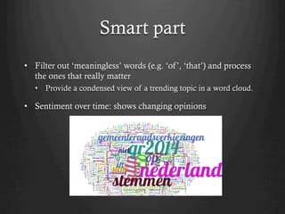 Smart part
•  Filter out ‘meaningless’ words (e.g. ‘of’, ‘that’) and process
the ones that really matter
•  Provide a condensed view of a trending topic in a word cloud.
•  Sentiment over time: shows changing opinions
 