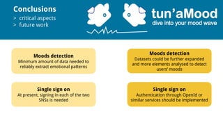 Conclusions
> critical aspects
> future work
Moods detection
Minimum amount of data needed to
reliably extract emotional patterns
Single sign on
At present, signing in each of the two
SNSs is needed
Moods detection
Datasets could be further expanded
and more elements analysed to detect
users’ moods
Single sign on
Authentication through OpenId or
similar services should be implemented
 