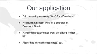 Our application
● Odd one out game using “likes” from Facebook.
● Retrieve small list of likes for a selection of
Facebook friend.
● Random pages(potential likes) are added to each
list.
● Player has to pick the odd one(s) out.
 
