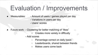 Evaluation / Improvements
● Measurables: - Amount of users / games played per day
- Variations in users per day
- Users’ scores
● Future work: - Clustering for better matching of “likes”
○ Creates more variety in difficulty
- Add scores
○ Percentage correct on daily basis
○ Leaderboards, shared between friends
○ Makes users come back
 