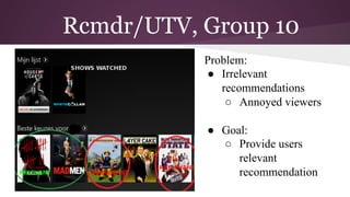 Rcmdr/UTV, Group 10
IMake Problem:
●  Irrelevant
recommendations
○  Annoyed viewers
●  Goal:
○  Provide users
relevant
recommendation
 