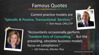 @dougsleeter #Solutions14 
Famous Quotes 
Current practice models are 
“Episodic & Passive, Transactional Services.” 
— Tom Hood, CPA.CITP 
“Accountants occasionally perform 
“Random Acts of Consulting,”… But the 
prevailing, obsolete business models 
focus on compliance.” 
— Edi Osborne, Mentor Plus 
 