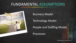 FUNDAMENTAL ASSUMPTIONS 
@dougsleeter #Solutions14 
Business Model 
Technology Model 
People and Staffing Model 
Processes 
 