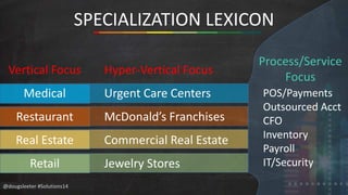 @dougsleeter #Solutions14 
SPECIALIZATION LEXICON 
Hyper-Vertical Focus 
Urgent Care Centers 
McDonald’s Franchises 
Commercial Real Estate 
Jewelry Stores 
Process/Service 
Focus 
POS/Payments 
Outsourced Acct 
CFO 
Inventory 
Payroll 
IT/Security 
Vertical Focus 
Medical 
Restaurant 
Real Estate 
Retail 
 