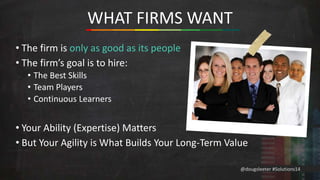 @dougsleeter #Solutions14 
WHAT FIRMS WANT 
• The firm is only as good as its people 
• The firm’s goal is to hire: 
• The Best Skills 
• Team Players 
• Continuous Learners 
• Your Ability (Expertise) Matters 
• But Your Agility is What Builds Your Long-Term Value 
 