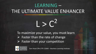 LEARNING – 
THE ULTIMATE VALUE ENHANCER 
L > C2 
To maximize your value, you must learn 
 Faster than the rate of change 
 Faster than your competition 
Tom Hood CPA.CITP, CGMA – Business Learning Institute 
 