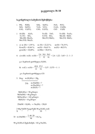 გაკვეთილი № 10


                       შემოწმება:
   საკონტროლო სამუშაოს შემოწმება

   1.   PH3 P(III);            SiH4 Si(IV);            P2O5 P(V);
        SiO2 Si(IV);           V2O5 V(V);              Cr2O3 Cr(III);
        CrO2 Cr(IV);           CrO3 Cr(VI);            CrO   Cr(II)

   2.   Al (III)    Al2O3;               Fe (II) FeO,         Fe (III) Fe2O3;
        S ( IV)    SO2;                  S (VI) SO3;          Mn (II) MnO;
        Mn (III)   Mn2O3,                Mn (IV) MnO2;        Mn (VI) MnO3;
        Mn (VII)   Mn2O7.

   3.   ა) ω (H) = 1,59 %;      ω (N) = 22,22 %;       ω (O) = 76,19 %.
        ბ) ω (P) = 43,66 %;     ω (O) = 56,63 %        ω (O) = 40,51%
        გ) ω (K) = 24,68%;      ω (Mn) = 38,81%;

                                   2,4 39,1 58,5
   4. ა) n (H) : n (S) : n (O) =      :    :     = 2,4 : 1,22 : 3,65 = 2 : 1 : 3
                                    1 32 16

        ე.ი. ნაერთის ფორმულაა H2SO3

                             42,8 57,2
        ბ) n (C) : n (O) =       :     = 3,57 : 3,575 = 1 : 1
                              12 16

        ე.ი. ნაერთის ფორმულაა CO

   5. მოც: m (H2SO4) = 20გ
        -------------------------
             უ.გ. m (NaOH) = ?
                      m (Na2SO4) = ?
                      m (H2O) = ?

     M(H2SO4) = 98 გ/მოლი
    M(NaOH) = 40 გ/მოლი
    M(Na2SO4) = 142 გ/მოლი
     M(H2O) = 18 გ/მოლი

    2NaOH + H2SO4 → Na2SO4 + 2H2O

   2·40გ NaOH რეაგირებს 98 გ H2SO4 თან
   X     “    “     “       20    “

                   2 ⋅ 40 ⋅ 20
X= m (NaOH) =                  =16,3 გ
                       98

98 გ H2SO4-ს შეესაბამება 142 გ Na2SO4
 