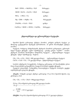 -3-
       BaO + 2HNO3 → Ba(NO3)2 + H2O         მიმოცვლა

       2KOH + H2CO3 → K2CO3 + 2H2O          მიმოცვლა

       PbCl4 → PbCl2 + Cl2                   დაშლა

       Mg + 2HBr → MgBr2 + H2                ჩანაცვლება

       2Fe(OH)3 → Fe2O3 + 3H2O              დაშლა

     Cu(NO3)2 + 2KOH → 2KNO3 + Cu(OH)2       მიმოცვლა




               ენდოთერმული და ეგზოთერმული რეაქციები


   მეთანის წვისას გამოიყოფა ენერგია (სითბო), კირქვის დაშლის რეაქცია კი
მხოლოდ გაცხელებისას შეიძლება წარიმართოს. ამ დროს შთაინთქმება ენერგია
(სითბო).
   რეაქციას, რომელიც მიმდინარეობს ენერგიის (სითბოს) გამოყოფით, ეგზოთერ-
მული რეაქცია ეწოდება. “ეგზო” ბერძნულად – გარეშე, გარეთ; “თერმო” – სითბო.
ენერგიის (სითბოს) შთანთქმით მიმდინარე რეაქციას _ ენდოთერმული რეაქცია
ეწოდება. “ენდო” ბერძნულად – შიგნით.

  CH4 + 2O2 → CO2 + 2H2O + 800 კჯოული/მოლი (ეგზოთერმული რეაქცია)
  CaCO3 → CaO + CO2 – 178 კჯოული/მოლი (ენდოთერმული რეაქცია)

  სითბოს (ენერგიის) რაოდენობას, რომელიც გამოიყოფა (ან შთაინთქმება) ერთი
მოლი ნივთიერების გარდაქმნისას, რეაქციის სითბური ეფექტი ეწოდება.
  რეაქციის ტოლობებს, რომლებშიც მითითებულია რეაქციის სითბური ეფექტი
თერმოქიმიური ტოლობა ეწოდება.

   ამოცანა:
   ამოცანა რამდენი ჯოული ენერგია გამოიყოფა 10 ლ (ნ.პ.) მეთანის წვისას, თუ
ცნობილია, რომ

  CH4 + 2O2 → CO2 + 2H2O + 800კჯოული/მოლი

  22,4 ლ CH4-ის წვისას გამოიყოფა 800 კჯოული სითბო
  10 ლ “ –––––––––––––––––– “ x “ –––––––––– “

       10 ⋅ 800
  x=            = 357,13 კჯოული
        22,4

  პასუხი:
  პასუხი 10 ლ (ნ.პ.) მეთანის წვისას გამოიყოფა 357,13 კჯოული ენერგია.
 