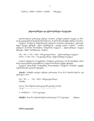3


     Cu(NO3)2 + 2KOH  2KNO3 + Cu(OH)2   მიმოცვლა




              ენდოთერმული და ეგზოთერმული რეაქციები


   მეთანის წვისას გამოიყოფა ენერგია (სითბო), კირქვის დაშლის რეაქცია კი მხო-
ლოდ გაცხელებისას შეიძლება წარიმართოს. ამ დროს შთაინთქმება ენერგია (სითბო).
   რეაქციას, რომელიც მიმდინარეობს ენერგიის (სითბოს) გამოყოფით, ეგზოთერ-
მული რეაქცია ეწოდება. “ეგზო” ბერძნულად – გარეშე, გარეთ; “თერმო” – სითბო.
ენერგიის (სითბოს) შთანთქმით მიმდინარე რეაქციას _ ენდოთერმული რეაქცია
ეწოდება. “ენდო” ბერძნულად – შიგნით.

  CH4 + 2O2  CO2 + 2H2O + 800 კჯოული/მოლი (ეგზოთერმული რეაქცია)
  CaCO3  CaO + CO2 – 178 კჯოული/მოლი (ენდოთერმული რეაქცია)

  სითბოს (ენერგიის) რაოდენობას, რომელიც გამოიყოფა (ან შთაინთქმება) ერთი
მოლი ნივთიერების გარდაქმნისას, რეაქციის სითბური ეფექტი ეწოდება.
  რეაქციის ტოლობებს, რომლებშიც მითითებულია რეაქციის სითბური ეფექტი
თერმოქიმიური ტოლობა ეწოდება.

   ამოცანა: რამდენი ჯოული ენერგია გამოიყოფა 10 ლ (ნ.პ.) მეთანის წვისას, თუ
ცნობილია, რომ

  CH4 + 2O2       CO2 + 2H2O + 800კჯოული/მოლი
  ამოხსნა:

  22,4 ლ CH4-ის წვისას გამოიყოფა 800 კჯოული სითბო
   10 ლ “ –––––––––––––––––– “ x “ –––––––––– “

  x =10·800/22,4   = 357,13 კჯოული

  პასუხი: 10 ლ (ნ.პ.) მეთანის წვისას გამოიყოფა 357,13 კჯოული   ენერგია.




  საშინაო დავალება:
 