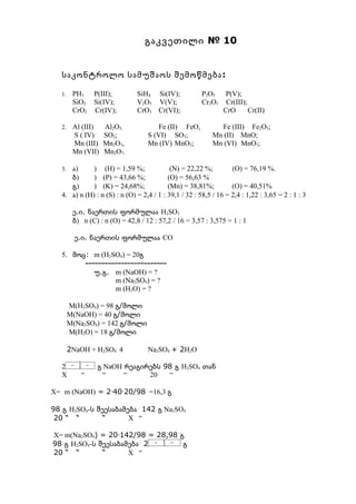 გაკვეთილი № 10


  საკონტროლო სამუშაოს შემოწმება :

  1.    PH3 P(III);            SiH4 Si(IV);            P2O5     P(V);
        SiO2 Si(IV);           V2O5 V(V);              Cr2O3    Cr(III);
        CrO2 Cr(IV);           CrO3 Cr(VI);                    CrO       Cr(II)

  2.    Al (III)   Al2O3;              Fe (II) FeO,          Fe (III) Fe2O3;
        S ( IV)    SO2;            S (VI) SO3;             Mn (II) MnO;
        Mn (III)   Mn2O3,          Mn (IV) MnO2;           Mn (VI) MnO3;
        Mn (VII)   Mn2O7.

  3. ა)      ) (H) = 1,59 %;               (N) = 22,22 %;         (O) = 76,19 %.
     ბ)      ) (P) = 43,66 %;             (O) = 56,63 %
     გ)      ) (K) = 24,68%;              (Mn) = 38,81%;          (O) = 40,51%
  4. ა) n (H) : n (S) : n (O) = 2,4 / 1 : 39,1 / 32 : 58,5 / 16 = 2,4 : 1,22 : 3,65 = 2 : 1 : 3

        ე.ი. ნაერთის ფორმულაა H2SO3
        ბ) n (C) : n (O) = 42,8 / 12 : 57,2 / 16 = 3,57 : 3,575 = 1 : 1

         ე.ი. ნაერთის ფორმულაა CO

  5. მოც: m (H2SO4) = 20გ
        -------------------------
           უ.გ. m (NaOH) = ?
                 m (Na2SO4) = ?
                 m (H2O) = ?

       M(H2SO4) = 98 გ/მოლი
       M(NaOH) = 40 გ/მოლი
       M(Na2SO4) = 142 გ/მოლი
       M(H2O) = 18 გ/მოლი

       2NaOH + H2SO4 4             Na2SO4 + 2H2O

  2              გ NaOH რეაგირებს 98 გ H2SO4 თან
  X        “       “    “     20   “

X= m (NaOH) = 2·40·20/98 =16,3 გ

98 გ H2SO4-ს შეესაბამება 142 გ Na2SO4
 20 “ “       “       X “

X= m(Na2SO4) = 20·142/98 = 28,98 გ
98 გ H2SO4-ს შეესაბამება 2        გ
20 “ “        “      X “
 