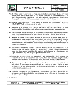 CÓDIGO:      VERSIÓN:
                                                                       F-SE-022        1
                         GUÍA DE APRENDIZAJE
                                                                          PÁGINA 3 DE 5


  4.3. Socializar la actividad anterior con la presentación de las estrategias de supervivencia
       desplegadas por cada pequeño grupo. Utilizar para esto el método expositivo y la
       herramienta de mapa conceptual. La actividad será evaluada como evidencia de
       desempeño por medio del instrumento de evaluación lista de chequeo.

  4.4. Realizar individualmente y extra clase la lectura del documento PROCESO
       ADMINISTRATIVO suministrado por su tutor.

  4.5. Socializar en el ejercicio de la clase el documento leído con anticipación. El tutor
       realimentará la información y aclarará las dudas presentadas por los estudiantes.

  4.6. Desarrollar de manera individual, el instrumento de evaluación cuestionario diseñado
       como evidencia de conocimiento sobre el tema de trabajo Proceso Administrativo.

  4.7. Realizar en parejas de estudiantes, el taller de presaberes, propuesto por el tutor, con
       el objetivo de generar desde sus experiencias el concepto de evento y los tipos de
       eventos, así como las etapas que se deben llevar a cabo durante su planeación.
       Posteriormente la actividad será socializada por los alumnos y retroalimentada por el
       tutor aclarando dudas.

  4.8. Desarrollar por parte del tutor los conceptos de presupuesto y su importancia en la
       planeación de eventos así como el de organización logística; destacando aspectos
       como los sistemas de seguridad, los equipos audiovisuales, la infraestructura del
       lugar, las locaciones y el montaje en general de un evento

  4.9. Responder el instrumento de evaluación tipo cuestionario, como prueba de
       conocimiento sobre los contenidos de evento, tipos de eventos y su planeación,
       teniendo como referencia las actividades antes realizadas en clase sobre el tema.

  4.10 Realizar en grupos de tres alumnos la planeación de un evento empresarial, teniendo
       en cuenta la información suministrada por su tutor en la clase. Aplicar en esta
       actividad el proceso administrativo. Se evaluará como evidencia de producto con el
       instrumento lista de chequeo.

  4.11 Sustentar utilizando el método expositivo la planeación del evento realizada como
       producto final. Esta sustentación será evaluada como evidencia de desempeño por
       medio de lista de chequeo

5. EVIDENCIAS


    CRITERIOS DE        EVIDENCIAS DE APRENDIZAJE          TECNICAS E INSTRUMENTOS DE
    EVALUACION               (CONOCIMIENTO)                       EVALUACION
 