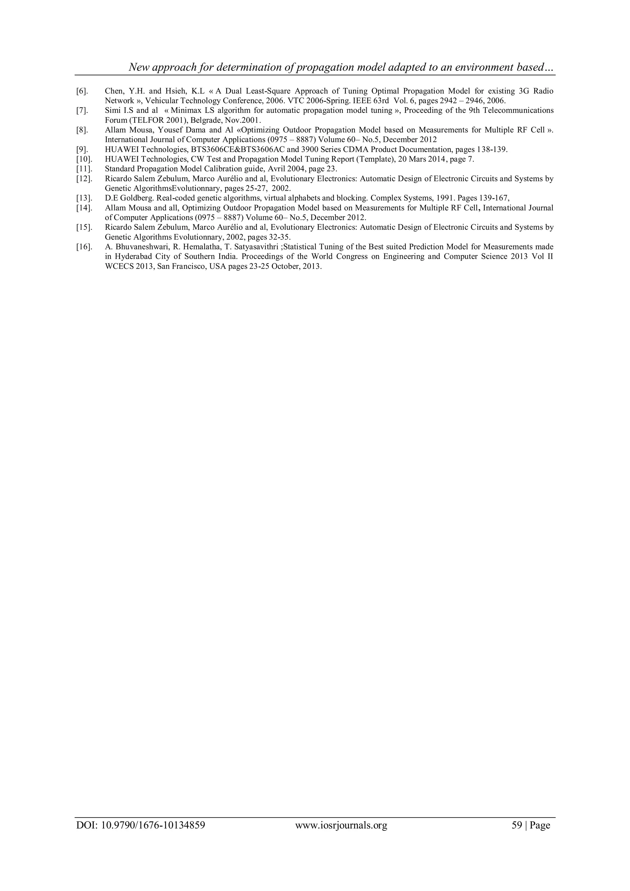 New approach for determination of propagation model adapted to an environment based…
DOI: 10.9790/1676-10134859 www.iosrjournals.org 59 | Page
[6]. Chen, Y.H. and Hsieh, K.L « A Dual Least-Square Approach of Tuning Optimal Propagation Model for existing 3G Radio
Network », Vehicular Technology Conference, 2006. VTC 2006-Spring. IEEE 63rd Vol. 6, pages 2942 – 2946, 2006.
[7]. Simi I.S and al « Minimax LS algorithm for automatic propagation model tuning », Proceeding of the 9th Telecommunications
Forum (TELFOR 2001), Belgrade, Nov.2001.
[8]. Allam Mousa, Yousef Dama and Al «Optimizing Outdoor Propagation Model based on Measurements for Multiple RF Cell ».
International Journal of Computer Applications (0975 – 8887) Volume 60– No.5, December 2012
[9]. HUAWEI Technologies, BTS3606CE&BTS3606AC and 3900 Series CDMA Product Documentation, pages 138-139.
[10]. HUAWEI Technologies, CW Test and Propagation Model Tuning Report (Template), 20 Mars 2014, page 7.
[11]. Standard Propagation Model Calibration guide, Avril 2004, page 23.
[12]. Ricardo Salem Zebulum, Marco Aurélio and al, Evolutionary Electronics: Automatic Design of Electronic Circuits and Systems by
Genetic AlgorithmsEvolutionnary, pages 25-27, 2002.
[13]. D.E Goldberg. Real-coded genetic algorithms, virtual alphabets and blocking. Complex Systems, 1991. Pages 139-167,
[14]. Allam Mousa and all, Optimizing Outdoor Propagation Model based on Measurements for Multiple RF Cell, International Journal
of Computer Applications (0975 – 8887) Volume 60– No.5, December 2012.
[15]. Ricardo Salem Zebulum, Marco Aurélio and al, Evolutionary Electronics: Automatic Design of Electronic Circuits and Systems by
Genetic Algorithms Evolutionnary, 2002, pages 32-35.
[16]. A. Bhuvaneshwari, R. Hemalatha, T. Satyasavithri ;Statistical Tuning of the Best suited Prediction Model for Measurements made
in Hyderabad City of Southern India. Proceedings of the World Congress on Engineering and Computer Science 2013 Vol II
WCECS 2013, San Francisco, USA pages 23-25 October, 2013.
 