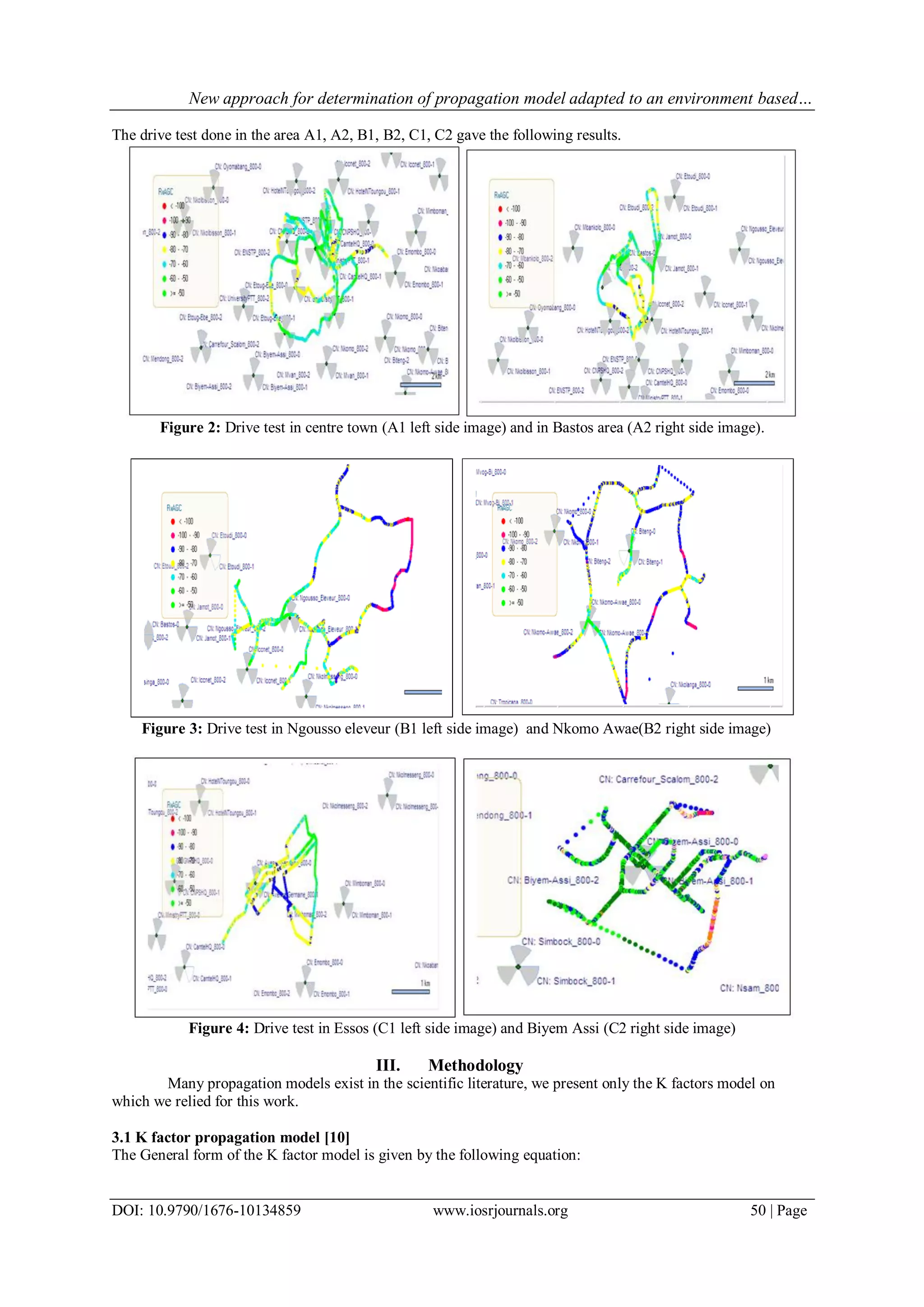 New approach for determination of propagation model adapted to an environment based…
DOI: 10.9790/1676-10134859 www.iosrjournals.org 50 | Page
The drive test done in the area A1, A2, B1, B2, C1, C2 gave the following results.
Figure 2: Drive test in centre town (A1 left side image) and in Bastos area (A2 right side image).
Figure 3: Drive test in Ngousso eleveur (B1 left side image) and Nkomo Awae(B2 right side image)
Figure 4: Drive test in Essos (C1 left side image) and Biyem Assi (C2 right side image)
III. Methodology
Many propagation models exist in the scientific literature, we present only the K factors model on
which we relied for this work.
3.1 K factor propagation model [10]
The General form of the K factor model is given by the following equation:
 