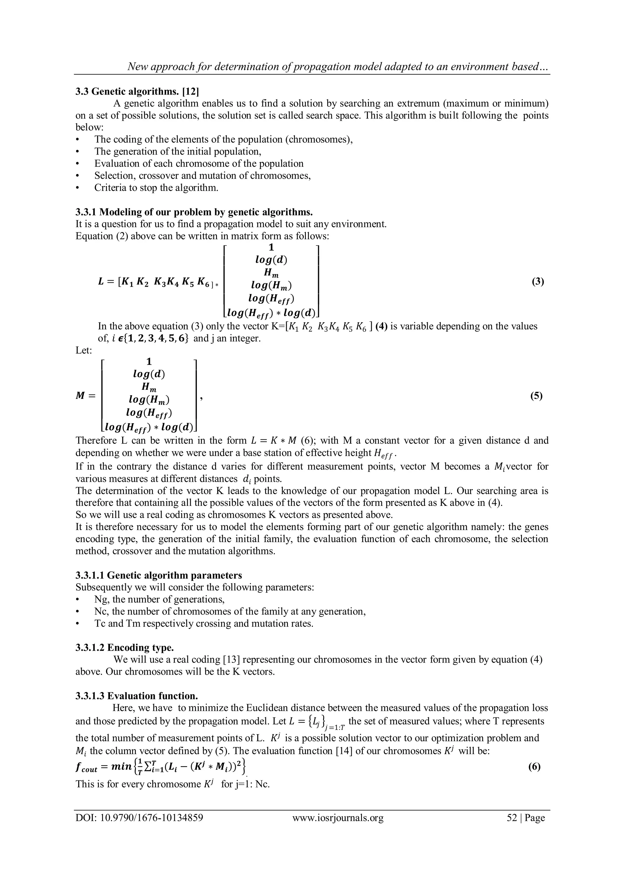 New approach for determination of propagation model adapted to an environment based…
DOI: 10.9790/1676-10134859 www.iosrjournals.org 52 | Page
3.3 Genetic algorithms. [12]
A genetic algorithm enables us to find a solution by searching an extremum (maximum or minimum)
on a set of possible solutions, the solution set is called search space. This algorithm is built following the points
below:
• The coding of the elements of the population (chromosomes),
• The generation of the initial population,
• Evaluation of each chromosome of the population
• Selection, crossover and mutation of chromosomes,
• Criteria to stop the algorithm.
3.3.1 Modeling of our problem by genetic algorithms.
It is a question for us to find a propagation model to suit any environment.
Equation (2) above can be written in matrix form as follows:
𝑳 = [𝑲 𝟏 𝑲 𝟐 𝑲 𝟑 𝑲 𝟒 𝑲 𝟓 𝑲 𝟔 ] ∗
𝟏
𝒍𝒐𝒈(𝒅)
𝑯 𝒎
𝒍𝒐𝒈(𝑯 𝒎)
𝒍𝒐𝒈(𝑯 𝒆𝒇𝒇)
𝒍𝒐𝒈(𝑯 𝒆𝒇𝒇) ∗ 𝒍𝒐𝒈(𝒅)
(3)
In the above equation (3) only the vector K= 𝐾1 𝐾2 𝐾3 𝐾4 𝐾5 𝐾6 (4) is variable depending on the values
of, 𝑖 𝟄 𝟏, 𝟐, 𝟑, 𝟒, 𝟓, 𝟔 and j an integer.
Let:
𝑴 =
𝟏
𝒍𝒐𝒈(𝒅)
𝑯 𝒎
𝒍𝒐𝒈(𝑯 𝒎)
𝒍𝒐𝒈(𝑯 𝒆𝒇𝒇)
𝒍𝒐𝒈(𝑯 𝒆𝒇𝒇) ∗ 𝒍𝒐𝒈(𝒅)
, (5)
Therefore L can be written in the form 𝐿 = 𝐾 ∗ 𝑀 (6); with M a constant vector for a given distance d and
depending on whether we were under a base station of effective height 𝐻𝑒𝑓𝑓 .
If in the contrary the distance d varies for different measurement points, vector M becomes a 𝑀𝑖vector for
various measures at different distances 𝑑𝑖 points.
The determination of the vector K leads to the knowledge of our propagation model L. Our searching area is
therefore that containing all the possible values of the vectors of the form presented as K above in (4).
So we will use a real coding as chromosomes K vectors as presented above.
It is therefore necessary for us to model the elements forming part of our genetic algorithm namely: the genes
encoding type, the generation of the initial family, the evaluation function of each chromosome, the selection
method, crossover and the mutation algorithms.
3.3.1.1 Genetic algorithm parameters
Subsequently we will consider the following parameters:
• Ng, the number of generations,
• Nc, the number of chromosomes of the family at any generation,
• Tc and Tm respectively crossing and mutation rates.
3.3.1.2 Encoding type.
We will use a real coding [13] representing our chromosomes in the vector form given by equation (4)
above. Our chromosomes will be the K vectors.
3.3.1.3 Evaluation function.
Here, we have to minimize the Euclidean distance between the measured values of the propagation loss
and those predicted by the propagation model. Let 𝐿 = 𝐿𝑗 𝑗 =1:𝑇
the set of measured values; where T represents
the total number of measurement points of L. 𝐾𝑗
is a possible solution vector to our optimization problem and
𝑀𝑖 the column vector defined by (5). The evaluation function [14] of our chromosomes 𝐾𝑗
will be:
𝒇 𝒄𝒐𝒖𝒕 = 𝒎𝒊𝒏
𝟏
𝑻
(𝑳𝒊 − 𝑲𝒋
∗ 𝑴𝒊 ) 𝟐𝑻
𝒊=𝟏
.
(6)
This is for every chromosome 𝐾𝑗
for j=1: Nc.
 