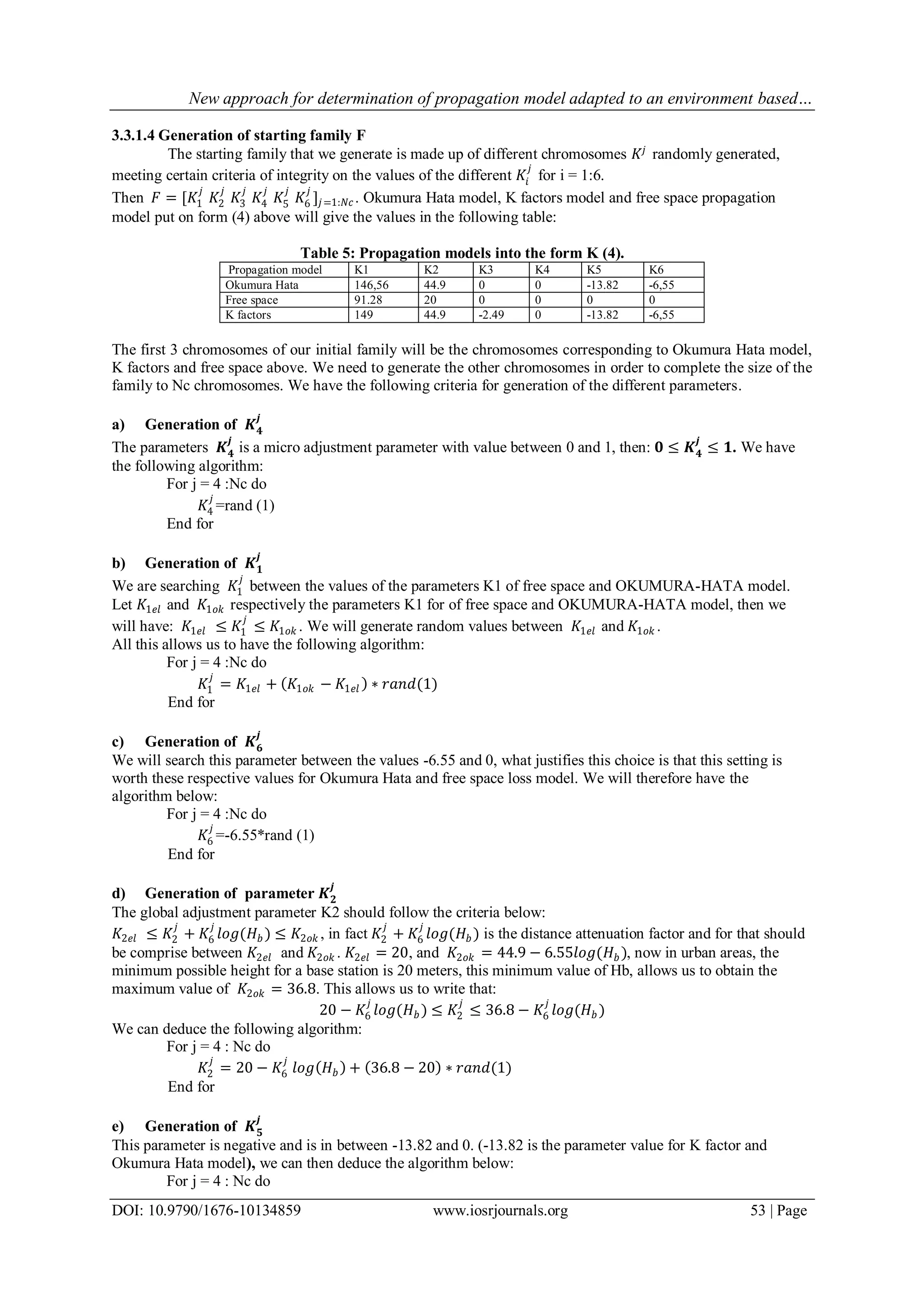 New approach for determination of propagation model adapted to an environment based…
DOI: 10.9790/1676-10134859 www.iosrjournals.org 53 | Page
3.3.1.4 Generation of starting family F
The starting family that we generate is made up of different chromosomes 𝐾𝑗
randomly generated,
meeting certain criteria of integrity on the values of the different 𝐾𝑖
𝑗
for i = 1:6.
Then 𝐹 = [𝐾1
𝑗
𝐾2
𝑗
𝐾3
𝑗
𝐾4
𝑗
𝐾5
𝑗
𝐾6
𝑗
]𝑗=1:𝑁𝑐 . Okumura Hata model, K factors model and free space propagation
model put on form (4) above will give the values in the following table:
Table 5: Propagation models into the form K (4).
Propagation model K1 K2 K3 K4 K5 K6
Okumura Hata 146,56 44.9 0 0 -13.82 -6,55
Free space 91.28 20 0 0 0 0
K factors 149 44.9 -2.49 0 -13.82 -6,55
The first 3 chromosomes of our initial family will be the chromosomes corresponding to Okumura Hata model,
K factors and free space above. We need to generate the other chromosomes in order to complete the size of the
family to Nc chromosomes. We have the following criteria for generation of the different parameters.
a) Generation of 𝑲 𝟒
𝒋
The parameters 𝑲 𝟒
𝒋
is a micro adjustment parameter with value between 0 and 1, then: 𝟎 ≤ 𝑲 𝟒
𝒋
≤ 𝟏. We have
the following algorithm:
For j = 4 :Nc do
𝐾4
𝑗
=rand (1)
End for
b) Generation of 𝑲 𝟏
𝒋
We are searching 𝐾1
𝑗
between the values of the parameters K1 of free space and OKUMURA-HATA model.
Let 𝐾1𝑒𝑙 and 𝐾1𝑜𝑘 respectively the parameters K1 for of free space and OKUMURA-HATA model, then we
will have: 𝐾1𝑒𝑙 ≤ 𝐾1
𝑗
≤ 𝐾1𝑜𝑘 . We will generate random values between 𝐾1𝑒𝑙 and 𝐾1𝑜𝑘 .
All this allows us to have the following algorithm:
For j = 4 :Nc do
𝐾1
𝑗
= 𝐾1𝑒𝑙 + 𝐾1𝑜𝑘 − 𝐾1𝑒𝑙 ∗ 𝑟𝑎𝑛𝑑(1)
End for
c) Generation of 𝑲 𝟔
𝒋
We will search this parameter between the values -6.55 and 0, what justifies this choice is that this setting is
worth these respective values for Okumura Hata and free space loss model. We will therefore have the
algorithm below:
For j = 4 :Nc do
𝐾6
𝑗
=-6.55*rand (1)
End for
d) Generation of parameter 𝑲 𝟐
𝒋
The global adjustment parameter K2 should follow the criteria below:
𝐾2𝑒𝑙 ≤ 𝐾2
𝑗
+ 𝐾6
𝑗
𝑙𝑜𝑔(𝐻𝑏 ) ≤ 𝐾2𝑜𝑘 , in fact 𝐾2
𝑗
+ 𝐾6
𝑗
𝑙𝑜𝑔(𝐻𝑏 ) is the distance attenuation factor and for that should
be comprise between 𝐾2𝑒𝑙 and 𝐾2𝑜𝑘 . 𝐾2𝑒𝑙 = 20, and 𝐾2𝑜𝑘 = 44.9 − 6.55𝑙𝑜𝑔(𝐻𝑏 ), now in urban areas, the
minimum possible height for a base station is 20 meters, this minimum value of Hb, allows us to obtain the
maximum value of 𝐾2𝑜𝑘 = 36.8. This allows us to write that:
20 − 𝐾6
𝑗
𝑙𝑜𝑔(𝐻 𝑏 ) ≤ 𝐾2
𝑗
≤ 36.8 − 𝐾6
𝑗
𝑙𝑜𝑔(𝐻𝑏 )
We can deduce the following algorithm:
For j = 4 : Nc do
𝐾2
𝑗
= 20 − 𝐾6
𝑗
𝑙𝑜𝑔 𝐻𝑏 + 36.8 − 20 ∗ 𝑟𝑎𝑛𝑑(1)
End for
e) Generation of 𝑲 𝟓
𝒋
This parameter is negative and is in between -13.82 and 0. (-13.82 is the parameter value for K factor and
Okumura Hata model), we can then deduce the algorithm below:
For j = 4 : Nc do
 