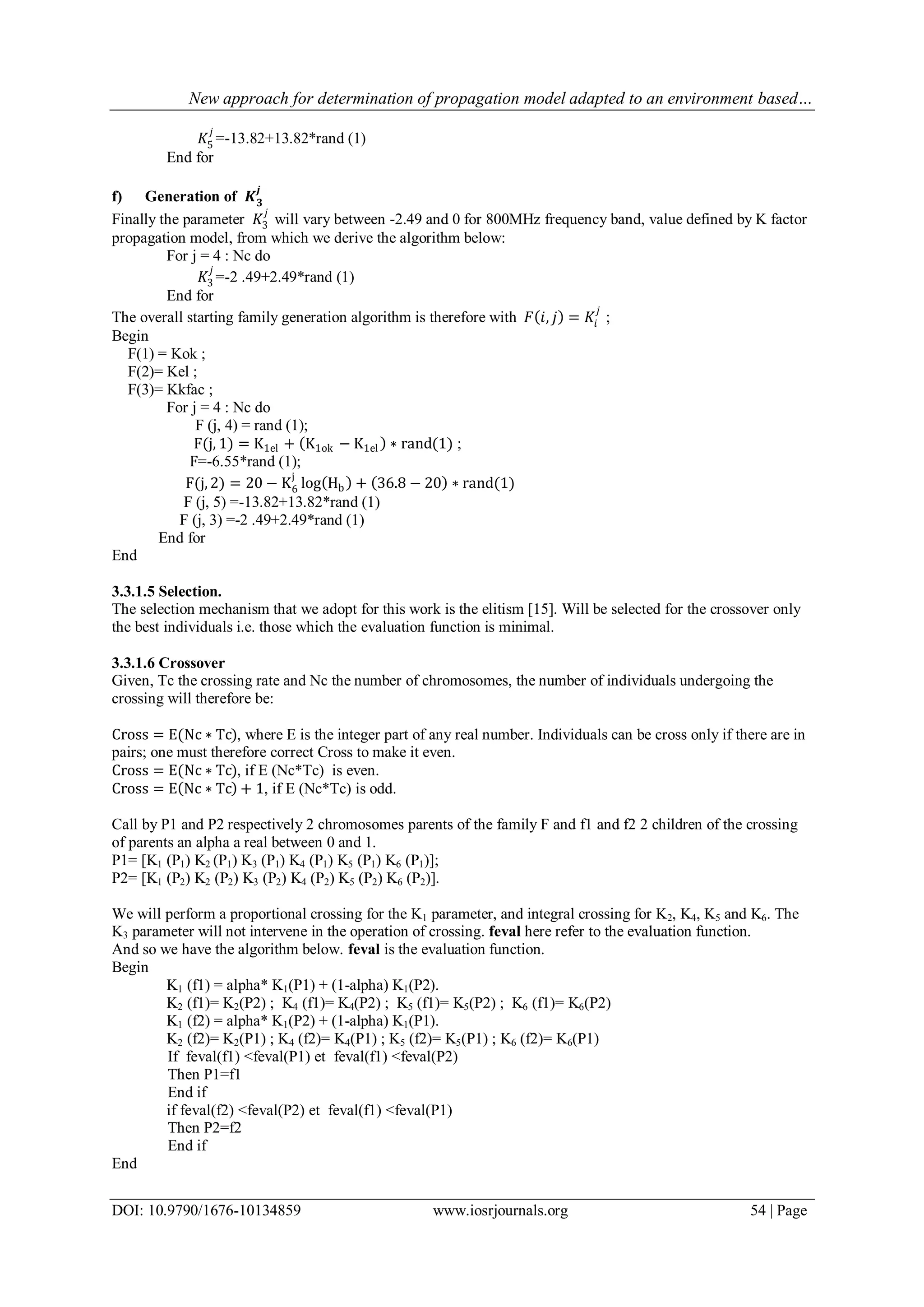 New approach for determination of propagation model adapted to an environment based…
DOI: 10.9790/1676-10134859 www.iosrjournals.org 54 | Page
𝐾5
𝑗
=-13.82+13.82*rand (1)
End for
f) Generation of 𝑲 𝟑
𝒋
Finally the parameter 𝐾3
𝑗
will vary between -2.49 and 0 for 800MHz frequency band, value defined by K factor
propagation model, from which we derive the algorithm below:
For j = 4 : Nc do
𝐾3
𝑗
=-2 .49+2.49*rand (1)
End for
The overall starting family generation algorithm is therefore with 𝐹 𝑖, 𝑗 = 𝐾𝑖
𝑗
;
Begin
F(1) = Kok ;
F(2)= Kel ;
F(3)= Kkfac ;
For j = 4 : Nc do
F (j, 4) = rand (1);
F(j, 1) = K1el + K1ok − K1el ∗ rand(1) ;
F=-6.55*rand (1);
F(j, 2) = 20 − K6
j
log Hb + 36.8 − 20 ∗ rand(1)
F (j, 5) =-13.82+13.82*rand (1)
F (j, 3) =-2 .49+2.49*rand (1)
End for
End
3.3.1.5 Selection.
The selection mechanism that we adopt for this work is the elitism [15]. Will be selected for the crossover only
the best individuals i.e. those which the evaluation function is minimal.
3.3.1.6 Crossover
Given, Tc the crossing rate and Nc the number of chromosomes, the number of individuals undergoing the
crossing will therefore be:
Cross = E(Nc ∗ Tc), where E is the integer part of any real number. Individuals can be cross only if there are in
pairs; one must therefore correct Cross to make it even.
Cross = E(Nc ∗ Tc), if E (Nc*Tc) is even.
Cross = E Nc ∗ Tc + 1, if E (Nc*Tc) is odd.
Call by P1 and P2 respectively 2 chromosomes parents of the family F and f1 and f2 2 children of the crossing
of parents an alpha a real between 0 and 1.
P1= [K1 (P1) K2 (P1) K3 (P1) K4 (P1) K5 (P1) K6 (P1)];
P2= [K1 (P2) K2 (P2) K3 (P2) K4 (P2) K5 (P2) K6 (P2)].
We will perform a proportional crossing for the K1 parameter, and integral crossing for K2, K4, K5 and K6. The
K3 parameter will not intervene in the operation of crossing. feval here refer to the evaluation function.
And so we have the algorithm below. feval is the evaluation function.
Begin
K1 (f1) = alpha* K1(P1) + (1-alpha) K1(P2).
K2 (f1)= K2(P2) ; K4 (f1)= K4(P2) ; K5 (f1)= K5(P2) ; K6 (f1)= K6(P2)
K1 (f2) = alpha* K1(P2) + (1-alpha) K1(P1).
K2 (f2)= K2(P1) ; K4 (f2)= K4(P1) ; K5 (f2)= K5(P1) ; K6 (f2)= K6(P1)
If feval(f1) <feval(P1) et feval(f1) <feval(P2)
Then P1=f1
End if
if feval(f2) <feval(P2) et feval(f1) <feval(P1)
Then P2=f2
End if
End
 