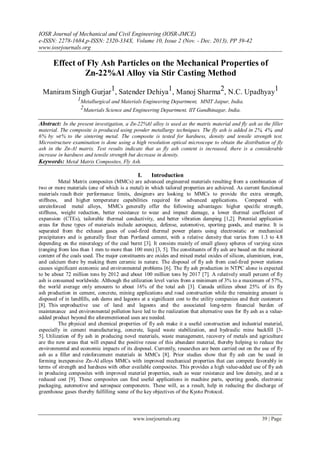 IOSR Journal of Mechanical and Civil Engineering (IOSR-JMCE)
e-ISSN: 2278-1684,p-ISSN: 2320-334X, Volume 10, Issue 2 (Nov. - Dec. 2013), PP 39-42
www.iosrjournals.org
www.iosrjournals.org 39 | Page
Effect of Fly Ash Particles on the Mechanical Properties of
Zn-22%Al Alloy via Stir Casting Method
Maniram Singh Gurjar1, Satender Dehiya1, Manoj Sharma2, N.C. Upadhyay1
1Metallurgical and Materials Engineering Department, MNIT Jaipur, India.
2Materials Science and Engineering Department, IIT Gandhinagar, India.
Abstract: In the present investigation, a Zn-22%Al alloy is used as the matrix material and fly ash as the filler
material. The composite is produced using powder metallurgy techniques. The fly ash is added in 2%, 4%, and
6% by wt% to the sintering metal. The composite is tested for hardness, density and tensile strength test.
Microstructure examination is done using a high resolution optical microscope to obtain the distribution of fly
ash in the Zn-Al matrix. Test results indicate that as fly ash content is increased, there is a considerable
increase in hardness and tensile strength but decrease in density.
Keywords: Metal Matrix Composites, Fly Ash.
I. Introduction
Metal Matrix composites (MMCs) are advanced engineered materials resulting from a combination of
two or more materials (one of which is a metal) in which tailored properties are achieved. As current functional
materials reach their performance limits, designers are looking to MMCs to provide the extra strength,
stiffness, and higher temperature capabilities required for advanced applications. Compared with
unreinforced metal alloys, MMCs generally offer the following advantages: higher specific strength,
stiffness, weight reduction, better resistance to wear and impact damage, a lower thermal coefficient of
expansion (CTEs), tailorable thermal conductivity, and better vibration damping [1,2]. Potential application
areas for these types of materials include aerospace, defense, automotive, sporting goods, and marine. It is
separated from the exhaust gases of coal-fired thermal power plants using electrostatic or mechanical
precipitators and is generally finer than Portland cement, with a relative density that varies from 1.3 to 4.8
depending on the mineralogy of the coal burnt [3]. It consists mainly of small glassy spheres of varying sizes
(ranging from less than 1 mm to more than 100 mm) [3, 5]. The constituents of fly ash are based on the mineral
content of the coals used. The major constituents are oxides and mixed metal oxides of silicon, aluminium, iron,
and calcium there by making them ceramic in nature. The disposal of fly ash from coal-fired power stations
causes significant economic and environmental problems [6]. The fly ash production in NTPC alone is expected
to be about 72 million tons by 2012 and about 100 million tons by 2017 [7]. A relatively small percent of fly
ash is consumed worldwide. Although the utilization level varies from a minimum of 3% to a maximum of 57%,
the world average only amounts to about 16% of the total ash [3]. Canada utilizes about 25% of its fly
ash production in cement, concrete, mining applications and road construction while the remaining amount is
disposed of in landfills, ash dams and lagoons at a significant cost to the utility companies and their customers
[8]. This unproductive use of land and lagoons and the associated long-term financial burden of
maintenance and environmental pollution have led to the realization that alternative uses for fly ash as a value-
added product beyond the aforementioned uses are needed.
The physical and chemical properties of fly ash make it a useful construction and industrial material,
especially in cement manufacturing, concrete, liquid waste stabilization, and hydraulic mine backfill [3-
5]. Utilization of fly ash in producing novel materials, waste management, recovery of metals and agriculture
are the new areas that will expand the positive reuse of this abundant material, thereby helping to reduce the
environmental and economic impacts of its disposal. Currently, researches are been carried out on the use of fly
ash as a filler and reinforcement materials in MMCs [8]. Prior studies show that fly ash can be used in
forming inexpensive Zn-Al alloys MMCs with improved mechanical properties that can compete favorably in
terms of strength and hardness with other available composites. This provides a high value-added use of fly ash
in producing composites with improved material properties, such as wear resistance and low density, and at a
reduced cost [9]. These composites can find useful applications in machine parts, sporting goods, electronic
packaging, automotive and aerospace components. These will, as a result, help in reducing the discharge of
greenhouse gases thereby fulfilling some of the key objectives of the Kyoto Protocol.
 