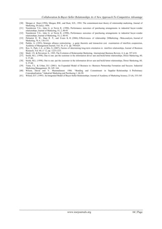 Collaboration In Buyer-Seller Relationships As A New Approach To Competitive Advantage
www.iosrjournals.org 64 | Page
[30] Morgan et Hunt (1994), Morgan, RM., and Hunt, S.D., 1994. The commitment-trust theory of relationship marketing. Journal of
Marketing. 58 (July), 1994.
[31] Noordewier T.G., John G. et Nevin R. (1990), Performance ourcomes of purchasing arrangements in industrial buyer-vendor
relationships, Journal of Marketing, 53, 2, 80-93
[32] Noordewier T.G., John G. et Nevin R. (1990), Performance ourcomes of purchasing arrangements in industrial buyer-vendor
relationships, Journal of Marketing, 53, 2, 80-93.
[33] Palmatier R. W., Dant R. P., and Evans K. R. (2006), Effectiveness of relationship 24Marketing - Meta-analysis, Journal of
Marketing, 70, 4, 136-153.
[34] Parkhe, A. (1993), Strategic alliance restructuring : a game theoretic and transaction cost examination of interfirm cooperation,
Academy of Management Journal, Vol. 36, n° 4, pp. 794-829.
[35] Ryu, S., Park, J.-E., et Min, S. (2007), Factors of determining long-term orientation in interfirm relationships, Journal of Business
Research, Vol. 60, n° 12, pp. 1225-1233.
[36] Sheth J.N. & Parvatiyar A., 1995, The Evolution of Relationship Marketing, International Business Review, 4, 4, pp. 397-418.
[37] Smith, M.L. (1998), One to one: put the customer in the information driver seat and build better relationships, Direct Marketing, 60,
9, 37-40.
[38] Smith, M.L. (1998), One to one: put the customer in the information driver seat and build better relationships, Direct Marketing, 60,
9, 37-40.
[39] Tuten, T.L. & Urban, D.J. (2001). An Expanded Model of Business to- Business Partnership Formation and Success. Industrial
Marketing Management, 30, 149–164.
[40] Wilson, David and V. Mummalaneni. 1986. ―Bonding and Commitment in Supplier Relationship: A Preliminary
Conceptualization.‖ Industrial Marketing and Purchasing 1: 66-58.
[41] Wilson, D.T. (1995). An Integrated Model of Buyer-Seller Relationships. Journal of Academy of Marketing Science, 23 (4), 335-345
 