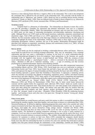 Collaboration In Buyer-Seller Relationships As A New Approach To Competitive Advantage
www.iosrjournals.org 56 | Page
function as value reducing factors that have a negative effect on the relationship. This is due to the entrapment
the counterpart that is affected by the exit barrier in the relationship feels. This coincides with the burden of
relationships idea of Håkansson and Snehota (1995). Bonds are seen as switching barriers beside customer
satisfaction‖ (Naude & Buttle 1999). There are different kinds of bonds in theory temporal ee e.g. Johanson &
Mattsson (1987) and Kock (1995). Social, structural (Han. 1991Berry and Parasuraman).
TEMPORAL BOND
Temporal bond is a dimension of relationships. The relationships are dynamic,it means they evolve
over time. By providing a boundary for interaction and potential interactions, time acts as a container
for business relationships (Medlin, 2004). The relationships are dynamic, and, over time, they evolve. Ford et
al. (2003) point out four stages of relationship development: pre-relationship, exploratory, developing and
stable. Although Dwyer et al. (1987) mark out full mutual awareness, exploration, expansion, commitment and
dissolution stages. Ford (1980) and Dwyer et al. (1987) approaches to the last stage of relationships are
different: the first researcher explains that at the final stage relations are institutionalizing, the other group of
researchers highlight the break of the relationships. Grönroos (1994) refers to three stages of the process of
relationship development: initiative, purchase, and use of the product. Relationship development might be
described with reference to experience, uncertainty, distance and commitment (Castro et al., 2005). All these
features of relationships vary during the time.
SOCIAL BONDS
Social bonds can also be employed in building a relationship between sellers and buyers. However,
social bonds are weak drivers of a working exchange relationship. They may be antecedents of an exchange
relationship and they may cause a relationship to continue on the level of a social relationship when an
exchange relationship gets dropped in favor of a competitor. Such propositions in the literature are usually
developed with the supplier's best interest in mind Turnbull and Wilson 1989). the existence of close
social relationships develops a ‗ psychological loyalty ‘ , which is conveyed in the decisions the customer
makes. Burnham et al80 call it ‗relational switching costs ‘ , a type of switching cost that involves
psychological or emotional discomfort because of the breaking of bonds.
Social bonds are personal ties that pertain to service dimensions that offer interpersonal interactions
and friendships (Beatty and Lee, 1996; Wilson, 1995). Social bonds also serve as a motivation to continue a
relationship (Lawler and Yoon, 1993). Social bonds link and hold a buyer and seller closely together (Han,
1991), and represent the degree of mutual friendship and liking shared by the buyer and seller (Wilson, 1995).
Social bonding represents a greater bond than friendship or benevolence. It represents a marketing activity
where the outcomes of exchange may depend on bargaining, negotiation, power, conflict, and shared meaning
between buyer and seller (Bagozzi, 1978). Some aspects of social bonding such as bargaining and negotiation
may occur at the beginning of a relationship, while other aspects such as shared meaning may occur later.
Social bonds see e.g. Simmel (1906), Small (1915), McCall (1970), Granovetter (1973),
Håkansson (1982) and Wilson & Mummalaneni (1986) There may be latent social bonds between the
customer and the supplier before the cooperation starts. (Järvinen 1997). Social bonds are usually weak or
nonexistent when the cooperation starts. These bonds develop over time when people in the companies start to
know each other during the cooperation. People that interact with each other often for instance from the
selling/buying sides in the company and from logistics, product development and quality assurance tend
to have the strongest bonds to each other. (Wendelin 1998a) (Wendelin 1998b) By conducting business
together and learning to know each other also in the spare time. Through for instance ―wining and dining‖
these bonds grow stronger.
STRUCTURAL BOND
Structural bonds are created because each party needs their partner in order to accomplish something; these
bonds bring the members together, keep them together, and cause them to interact in a relationship (Han, 1998).
Structural bonding can be defined as applying ,marketing programs that create value to the customer and either
require investments by the buyer that cannot be salvaged if the relationship ends, and/or may be expensive if
the buyers must supply this service themselves if they change sources" (Turnbull and Wilson 1989).
Berry (1995) theorized that there are three levels to RM. Level one relies on pricing incentives to create
customer loyalty. The likelihood of ongoing competitive advantage is low as price is easily matched by a
competitor. Level two relies on social bonds; however aggressive pricing may also be used at this level. Level
three involves structural solutions to customer problems. This includes value-added benefits that are difficult or
expensive for customers to achieve on their own. Berry (1995) contended that companies should identify
customers most likely to be receptive to RM as it involves fixed and variable cost. It follows that structural
bonds exist only after the relationship has been in existence for some time and that they bond and tie partners
together from that point forward through the maintenance of the relationship. Turnbull and Wilson (1989)
 