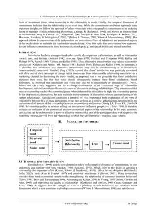 Collaboration In Buyer-Seller Relationships As A New Approach To Competitive Advantage
www.iosrjournals.org 58 | Page
form of investment (time, other resources) in the relationship is made. Finally, the temporal dimension of
commitment indicates that the relationship exists over time. While the commitment attribution approach lends
important insights, we follow the approach of other researchers who conceptualize commitment as an enduring
desire to maintain a valued relationship (Moorman, Zaltman, & Deshpande, 1992), and view it as separate from
its attributions(Doney & Cannon 1997; Kingshott, 2006; Morgan & Hunt 1994; Rodriguez & Wilson, 2002;
Skarmeas, Katsikeas, & Schlegelmich, 2002; Tellefsen & Thomas, 2005; Wilson & Mummalaneni, 1990). This
approach allows for examination of the independent and antecedent effects of behavioral and emotional aspects
of ties on the desire to maintain the relationship into the future. Also, this study does not examine how economic
drivers influence commitment in these business rela-tionships (e.g. anticipated profits and mutual benefits).
SATISFACTION:
Satisfaction has been conceptualized to be a result of comparison to alternatives, as well as relationship
reward, cost, and fairness (Johnson 1982; also see Ajzen 1977; Hatfield and Traupman 1981; Kelley and
Thibaut 1978; Rusbult 1980; Thibaut and Kelley 1959). Thus, alternative attractiveness may reduce relationship
satisfaction (Anderson and Narus 1984; Frazier 1983; Rusbult 1980; Thibaut and Kelley 1959). In summary, it
is plausible that satisfaction and alternative attractiveness may also be simultaneously or bi-directionally
(nonrecursively) associated. Similarly Ping (1993) reported that firms‘ satisfaction was positively associated
with their use of voice (attempts to change rather than escape from objectionable relationship conditions) in a
marketing channel. In discussing the study results, he proposed that it was plausible that firms' satisfaction
increases their voice, but that their voice should subsequently increase these firms' satisfaction. Stated
differently, he proposed that satisfaction and voice may also be bi-directionally or simultaneously. Dwyer,
Schurr and Oh (1987) suggested that for exchange relationships in the committed stage of relationship
development, satisfaction reduces the attractiveness of alternative exchange relationships. They commented that
once a relationship reaches the committed phase where relationship satisfaction is high, the relationship parties
do not stop noticing alternatives, but they maintain their awareness of alternatives without constant testing of the
current relationship . Satisfaction constitutes a construct of vital importance inthe explanation of any type of
relationship between two or more participants. It has been defined as a positive, affectivestate, resulting from the
evaluation of all aspects of the relationship between one company and another Crosby LA, Evans KR, Cowles D
1990. Relationship quality in services selling: an interpersonal influence perspective. J Mark 1990. It therefore
includes an evaluation of the economical and non-economical aspects of the relationship. In this way, economic
satisfaction can be understood as a positive affective response that one of the participants has, with respect to the
economic rewards, derived from the relationship in which they are immersed—margins, sales volume.
III. MODEL AND HYPOTHESES
Quality relationship
FIG.1 Research model
3.1 TEMPORAL BOND AND SATISFACTION
Gundlach et al. (1995) added a new dimension refers to the temporal dynamics of commitment, in your
uniformity and stability over time (Becker, 1960; Scanzoni, 1979). Which refer to the desire to continue a
relationship due to positive affect (Kumar, Scheer, & Steerkamp, 1995b). Affect for and obligation (Gilliland &
Bello, 2002), unity (Kim & Frazier, 1997) and emotional attachment (Fullerton, 2003). Many researchers
consider these bond as essential variable to the strengthening the relationship of consumer intention behavioral
(Berry, 1995, Berry and Parasuraman, 1991, Armstrong and Kotler, 2000 De Young, 1986 Christy, Gordon and
Penn, 1996) and improving the quality o relationships (Garbarino and Johnson, 1999 Gruen, Summers and
Acito, 2000). It suggests that the strength of a tie is a platform of both behavioral and emotional-based
dimensions which in turn combines to develop commitment (Wilson & Mummalaneni, 1990) and satisfaction
Structural
bond
BondSocial bond
Satisfaction
Relationship Trust Commitment
Temporal
bond
 