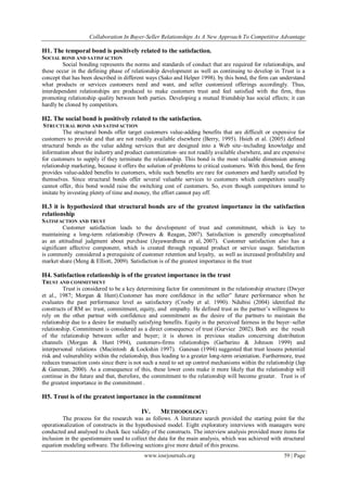 Collaboration In Buyer-Seller Relationships As A New Approach To Competitive Advantage
www.iosrjournals.org 59 | Page
H1. The temporal bond is positively related to the satisfaction.
SOCIAL BOND AND SATISFACTION
Social bonding represents the norms and standards of conduct that are required for relationships, and
these occur in the defining phase of relationship development as well as continuing to develop in Trust is a
concept that has been described in different ways (Sako and Helper 1998). by this bond, the firm can understand
what products or services customers need and want, and seller customized offerings accordingly. Thus,
interdependent relationships are produced to make customers trust and feel satisfied with the firm, thus
promoting relationship quality between both parties. Developing a mutual friendship has social effects; it can
hardly be cloned by competitors.
H2. The social bond is positively related to the satisfaction.
STRUCTURAL BOND AND SATISFACTION
The structural bonds offer target customers value-adding benefits that are difficult or expensive for
customers to provide and that are not readily available elsewhere (Berry, 1995). Hsieh et al. (2005) defined
structural bonds as the value adding services that are designed into a Web site–including knowledge and
information about the industry and product customization–are not readily available elsewhere, and are expensive
for customers to supply if they terminate the relationship. This bond is the most valuable dimension among
relationship marketing, because it offers the solution of problems to critical customers. With this bond, the firm
provides value-added benefits to customers, while such benefits are rare for customers and hardly satisfied by
themselves. Since structural bonds offer several valuable services to customers which competitors usually
cannot offer, this bond would raise the switching cost of customers. So, even though competitors intend to
imitate by investing plenty of time and money, the effort cannot pay off.
H.3 it is hypothesized that structural bonds are of the greatest importance in the satisfaction
relationship
SATISFACTION AND TRUST
Customer satisfaction leads to the development of trust and commitment, which is key to
maintaining a long-term relationship (Powers & Reagan, 2007). Satisfaction is generally conceptualized
as an attitudinal judgment about purchase (Jayawardhena et al, 2007). Customer satisfaction also has a
significant affective component, which is created through repeated product or service usage. Satisfaction
is commonly considered a prerequisite of customer retention and loyalty, as well as increased profitability and
market share (Meng & Elliott, 2009). Satisfaction is of the greatest importance in the trust
H4. Satisfaction relationship is of the greatest importance in the trust
TRUST AND COMMITMENT
Trust is considered to be a key determining factor for commitment in the relationship structure (Dwyer
et al., 1987; Morgan & Hunt).Customer has more confidence in the seller‟ future performance when he
evaluates the past performance level as satisfactory (Crosby et al. 1990). Ndubisi (2004) identified the
constructs of RM as: trust, commitment, equity, and empathy. He defined trust as the partner‘s willingness to
rely on the other partner with confidence and commitment as the desire of the partners to maintain the
relationship due to a desire for mutually satisfying benefits. Equity is the perceived fairness in the buyer–seller
relationship. Commitment is considered as a direct consequence of trust (Gurviez 2002). Both are the result
of the relationship between seller and buyer; it is shown in previous studies concerning distribution
channels (Morgan & Hunt 1994), customers-firms relationships (Garbarino & Johnson 1999) and
interpersonal relations (Macintosh & Lockshin 1997). Ganesan (1994) suggested that trust lessens potential
risk and vulnerability within the relationship, thus leading to a greater long-term orientation. Furthermore, trust
reduces transaction costs since there is not such a need to set up control mechanisms within the relationship (Jap
& Ganesan, 2000). As a consequence of this, these lower costs make it more likely that the relationship will
continue in the future and that, therefore, the commitment to the relationship will become greater. Trust is of
the greatest importance in the commitment .
H5. Trust is of the greatest importance in the commitment
IV. METHODOLOGY:
The process for the research was as follows. A literature search provided the starting point for the
operationalization of constructs in the hypothesised model. Eight exploratory interviews with managers were
conducted and analysed to check face validity of the constructs. The interview analysis provided more items for
inclusion in the questionnaire used to collect the data for the main analysis, which was achieved with structural
equation modeling software. The following sections give more detail of this process.
 