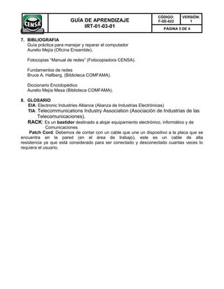 CÓDIGO:     VERSIÓN:
                        GUÍA DE APRENDIZAJE                        F-SE-022       1
                             IRT-01-03-01                             PÁGINA 5 DE 4


7. BIBLIOGRAFIA
   Guía práctica para manejar y reparar el computador
   Aurelio Mejía (Oficina Ensamble).

   Fotocopias “Manual de redes” (Fotocopiadora CENSA).

   Fundamentos de redes
   Bruce A. Hallberg. (Biblioteca COMFAMA).

   Diccionario Enciclopédico
   Aurelio Mejía Mesa (Biblioteca COMFAMA).

8. GLOSARIO
   EIA: Electronic Industries Alliance (Alianza de Industrias Electrónicas)
   TIA: Telecommunications Industry Association (Asociación de Industrias de las
      Telecomunicaciones).
   RACK: Es un bastidor destinado a alojar equipamiento electrónico, informático y de
             Comunicaciones.
     Patch Cord: Debemos de contar con un cable que une un dispositivo a la placa que se
encuentra en la pared (en el área de trabajo), este es un cable de alta
resistencia ya que está considerado para ser conectado y desconectado cuantas veces lo
requiera el usuario.
 