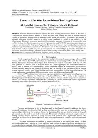 IOSR Journal of Computer Engineering (IOSR-JCE)
e-ISSN: 2278-0661, p- ISSN: 2278-8727Volume 10, Issue 3 (Mar. - Apr. 2013), PP 33-42
www.iosrjournals.org
www.iosrjournals.org 33 | Page
Resource Allocation for Antivirus Cloud Appliances
Ali Abdullah Hamzah, Sherif Khattab, Salwa S. El-Gamal
Department of Computer Science, Faculty of Computers and Information
Cairo University, Egypt
Abstract: Malware detection or antivirus software has been recently provided as a service in the cloud. A
cloud antivirus provider hosts a number of virtual machines each running the same or different antivirus
engines on potentially different sets of workloads (files). From the provider's perspective, the problem of
optimally allocating physical resources to these virtual machines is crucial to the efficiency of the
infrastructure. This paper proposes a search-based optimization approach for solving the resource allocation
problem in cloud-based antivirus deployments. An elaborate cost model of the file scanning process in antivirus
programs is instrumental to the proposed approach. The general architecture is presented and discussed, and a
preliminary experimental investigation into the antivirus cost model is described. The cost model depends on
many factors, such as total file size, size of code segment, and count and type of embedded files within the
executable. However, not a single parameter of these can be reliably used alone to predict file scanning time.
Keywords: Cloud computing, virtualization, antivirus, pattern matching
I. Introduction
Cloud computing allows for the management and provisioning of resources (e.g., software, CPU,
memory, I/O, network bandwidth, application, and information) as services provided over the internet on
demand. Services are presented in three layers: SaaS (software as a service), such as Face book and YouTube,
PaaS (platform as a service), such as Microsoft Azure and Google AppEngine, and IaaS (infrastructure as a
service), such as Amazon EC2 and GoGrid [1]. Cloud computing is based on virtualization, which abstracts
physical computer resources and allows users to create and run multiple virtual machines (VMs) on a single
physical machine, whereby each virtual machine is allocated a share of the physical machine resources. The
virtual machines can potentially run different operating system with different applications [2].
Antivirus (AV) software is one of the most important applications in information technology to prevent
and remove malware infection. The effectiveness of traditional host-based AV is limited on the long term in
detecting many modern threats for many reasons, such as the time window from the time a virus‟s signature is
released to the time the signature is delivered to the AV running on a device, and the high resource requirement,
which may make mobile device users opt for stopping their antivirus [3].
Figure 1: Cloud antivirus architecture.
Providing antivirus as a service in the cloud, such as the CloudAV model [4], addresses the above-
mentioned limitations. As shown in Fig.1, a cloud antivirus provider hosts one or more malware analysis
engines and provides its service to remote clients over the internet. Files are sent from the clients to the cloud,
get scanned, and the result is sent back to the client. The concept of a cloud antivirus is simple: instead of
running complex analysis software on every end-host, each end-host runs a lightweight process. This
lightweight process discovers potential threats to the system and sends them to a network-accessible service for
analysis.
This paper investigates the problem of resource allocation in a CloudAV-like setting. A cloud
antivirus provider hosts a number of virtual machines, each running the same or different antivirus engines
processing different workloads (files). Lightweight processes on end-hosts collect and upload suspect files to the
 