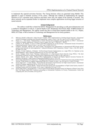 FPGA Implementation of a Trained Neural Network
DOI: 10.9790/2834-10334554 www.iosrjournals.org 54 | Page
to implement the sigmoid activation function. The Tansig function values are generated using Matlab. This
approach is used to maintain accuracy of the values. Although this method of implementing the sigmoid
function as LUT consumes more resources and hence more area, the output of the network is accurate. The
above network can be expanded further to implement more complex applications involving bigger structure of
neural network.
Acknowledgement
The authors would like to thank the B.M.S. Management for providing us with great infrastructure and
a conducive atmosphere to work in. A special thanks to Dr. Hariprasad, H.O.D ECE Dept. of BMS Institute of
Technology and Management. The authors would also like to extend their heartfelt thanks to Dr. S.L. Pinjare,
HOD, ECE Dept. of Reva Institute of Technology and Management for his timely guidance.
References
[1] Makwana, Hardik H, Dharmesh J. Shah, Priyesh P. Gandhi, "FPGA Implementation of Artificial Neural Network.", International
Journal of Emerging Technology and Advanced Engineering, Volume 3, Issue 1, Jan, 2013, pp 672-679 [?], ISSN 2250-2459
[2] Pinjare S. L., Arun Kumar, "Implementation of neural network back propagation training algorithm on FPGA.", International
Journal of Computer Applications, Volume 52, Issue 6, August, 2012, pp 1-7, ISSN 0975 – 8887[?]
[3] Lakshmi, K., M. Subadra, "A survey on FPGA based MLP realization for on-chip learning.", International Journal of Scientific &
Engineering Research, Volume 4, Issue 1, Jan, 2013 , pp 1-9, ISSN 2229-5518
[4] Gomperts, Alexander, Abhisek Ukil, Franz Zurfluh, "Development and implementation of parameterized FPGA-based general
purpose neural networks for online applications.", Industrial Informatics, IEEE Transactions, Volume 7, Issue 1, Feb, 2011, pp 78-
89, ISSN 1551-3203
[5] R.Gadea, J.Cerda, F.Ballester, A.Mocholi, “Artificial Neural Network Implementation on a single FPGA of a Pipelined on-line
Backpropagation”, IEEE Conference Publication, pp. 225-230, 20-22 Sept, 2000.
[6] Savran, Aydoğan, Serkan Ünsal, "Hardware Implementation of a Feed forward Neural Network Using FPGAs.", The third
International Conference on Electrical and Electronics Engineering (ELECO 2003) [?], Dec, 2003, pp 3-7
[7] Panicker, Manish, and C. Babu. "Efficient FPGA Implementation of Sigmoid and Bipolar Sigmoid Activation Functions for
Multilayer Perceptrons." IOSR Journal of Engineering (IOSRJEN) (2012): 1352-1356.
[8] Seema Singh, Mamatha K R, Thejaswini S, “Intelligent Fault Identification System for Transmission Lines Using Artificial Neural
Network”, IOSR Journal of Computer Engineering (IOSR-JCE), Volume 16, Issue 1, Jan, 2014, pp 23-31, ISSN 2278-0661
[9] Seema Singh and T. V. Rama Murthy, “Neural Network based Sensor Fault Detection for Flight Control Systems”, International
Journal of Computer Applications (IJCA), Vol 59, No 13, Dec, 2012, pp 1-8.
[10] Seema Singh and T. V. Rama Murthy, “Neural Network based Sensor Fault Accommodation in Flight Control System, Journal of
Intelligent systems (JISYS), De Gruyter, Vol 22, Issue 3, September, 2013, pp 317-333.
[11] Seema Singh, Harini J and Surabhi B R, “A Novel Neural Network Based Automated System for Diagnosis of Breast Cancer from
Real Time Biopsy Slides”IEEE Conference proceedings on International Conference on Circuits, Communication, Control and
Computing (I4C 2014), November, 2014, pp 50-53
 