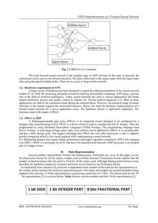 FPGA Implementation of a Trained Neural Network
DOI: 10.9790/2834-10334554 www.iosrjournals.org 46 | Page
Fig. 2 A MLP of 4-3-1 structure
The Feed forward neural network is the simplest type of ANN devised. In this type of network, the
information moves only in the forward direction. The data is delivered to the output nodes from the input nodes
after going through the hidden nodes. There are no cycles or loops in this network.
1.2. Hardware requirement of ANN
A large variety of hardware has been designed to exploit the inherent parallelism of the neural network
models [5, 6]. With the increasing demands of machine learning and parallel computing, ANN plays a pivotal
role in the field of Artificial Intelligence. Today, neural networks are used in various applications like Stock
market prediction, process and quality control in industry [9, 10] and medical diagnosis [11]. Most of these
applications are used in the simulation mode during the research phase. However, the practical usage of neural
networks in the market requires the associated hardware. Hence, the need for hardware implementation of a
trained neural network for a given application arises. The hardware chosen is application dependent. The
hardware used in this paper is FPGA.
1.3. FPGA vs. DSP
A field-programmable gate array (FPGA) is an integrated circuit designed to be configured by a
designer after manufacturing [3],[5]. FPGA is a device which is used to simulate and test IC designs. They are
programmed by using Hardware Description Languages (VHDL/Verilog). The programming language used
here is Verilog. A wide range of logic gates- upto a few millions can be applied on a FPGA. It is reconfigurable
and has a short design cycle. The biggest advantage that FPGA has over other processors is that it supports
parallel computing which is very much required while implementing a neural network.
For Multimedia gadgets that require higher performance and higher algorithm complexity, FPGA has emerged
over DSP’s. FPGA is a prototype for an IC that has to be manufactured whereas a DSP processor is an integral
part of a bigger circuit.
II. Data Representation
Several number representation formats like floating point, fixed point etc. exist. In this paper we use
the fixed point format for all the inputs, weights and activation function. Fixed point format implies that the
number of decimal places after the point is fixed for all the values used. Although floating point format is more
desirable, the hardware complexity increases and hence we are bound to use fixed point format.
As understood from reference [6], precision is dependent on the number of bits used for the representation; as
the number of bits increase the resources required increases. The inputs and weights are normalized before being
applied to the network. A 10-bit representation is used giving a precision of 1/1024. The format used for the 10-
bit representation [7] is as given below: Table 1 shows various numbers and their 10-bit representation [2].
 