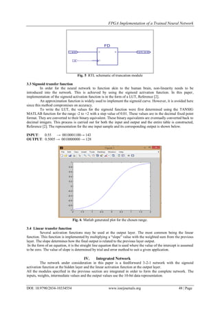 FPGA Implementation of a Trained Neural Network
DOI: 10.9790/2834-10334554 www.iosrjournals.org 48 | Page
Fig. 5 RTL schematic of truncation module
3.3 Sigmoid transfer function
In order for the neural network to function akin to the human brain, non-linearity needs to be
introduced into the network. This is achieved by using the sigmoid activation function. In this paper,
implementation of the sigmoid activation function is in the form of a LUT, Reference [2].
An approximation function is widely used to implement the sigmoid curve. However, it is avoided here
since this method compromises on accuracy.
To write the LUT, the values for the sigmoid function were first determined using the TANSIG
MATLAB function for the range -2 to +2 with a step value of 0.01. These values are in the decimal fixed point
format. They are converted to their binary equivalent. These binary equivalents are eventually converted back to
decimal integers. This process is carried out for both the input and output and the entire table is constructed,
Reference [2]. The representation for the one input sample and its corresponding output is shown below.
INPUT: 0.55 → 0010001100→ 143
OUTPUT: 0.5005 → 0010000000 → 128
Fig. 6. Matlab generated plot for the chosen range.
3.4 Linear transfer function
Several activation functions may be used at the output layer. The most common being the linear
function. This function is implemented by multiplying a “slope” value with the weighted sum from the previous
layer. The slope determines how the final output is related to the previous layer output.
In the form of an equation, it is the straight line equation that is used where the value of the intercept is assumed
to be zero. The value of slope is determined by trial and error method to suit a given application.
IV. Integrated Network
The network under consideration in this paper is a feedforward 3-2-1 network with the sigmoid
activation function at the hidden layer and the linear activation function at the output layer.
All the modules specified in the previous section are integrated in order to form the complete network. The
inputs, weights, intermediate values and the output values use the 10-bit data representation.
 