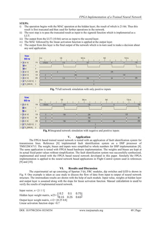 FPGA Implementation of a Trained Neural Network
DOI: 10.9790/2834-10334554 www.iosrjournals.org 49 | Page
STEPS:
i) The operation begins with the MAC operation at the hidden layer; the result of which is 21-bit. Thus this
result is first truncated and then used for further operations in the network.
ii) The next step is to pass the truncated result as input to the sigmoid function which is implemented as a
LUT.
iii) The output from the LUT (10-bit) serves as input to the second layer.
iv) The MAC followed by the linear activation function is applied at the output layer.
v) The output from this layer is the final output of the network which is in-turn used to make a decision about
any said application.
Fig. 7 Full network simulation with only positive inputs
Fig. 8 Integrated network simulation with negative and positive inputs
V. Application
The FPGA based trained neural network is tested with an application of fault identification system for
transmission lines. Reference [8] implemented fault identification system on a DSP processor of
TMS320C6713. The weight, biases and inputs were simplified to whole numbers for DSP implementation [8].
The same application is tested with FPGA based hardware implementation. The weights and biases are kept at
its actual fixed point values without simplification. The fault identification system was successfully synthesized,
implemented and tested with the FPGA based neural network developed in this paper. Similarly the FPGA
implementation is applied to the neural network based applications in Flight Control system used in references
[9] and [10].
VI. Results and Discussion
The experimental set up consisting of Spartan 3 kit, FRC modules, dip switches and LED is shown in
Fig. 9. One example is taken as case study to discuss the flow of data from input to output of neural network
structure. The intermediate results are shown with the help of each module. Input value, weights at hidden layer
and output layer is assumed along with the slope for linear activation function. Manual calculation is used to
verify the results of implemented neural network.
Input vector, x= [1 1 1]
Hidden layer weight matrix, w23=
Output layer weight matrix, v12= [0.25 0.8]
Linear activation function slope =0.7
 
