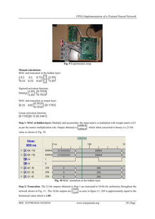 FPGA Implementation of a Trained Neural Network
DOI: 10.9790/2834-10334554 www.iosrjournals.org 50 | Page
Fig. 9 Experimental setup
Manual calculation:
MAC and truncation at the hidden layer:
=
Sigmoid activation function:
=
MAC and truncation at output layer:
=
Linear activation function:
=
Step 1: MAC at hidden layer: Multiply and accumulate: the input matrix is multiplied with weight matrix w23
as per the matrix multiplication rule. Output obtained is which when converted to binary is a 21-bit
value as shown in Fig. 10.
Fig. 10 MAC simulation at the hidden layer
Step 2: Truncation: The 21-bit outputs obtained in Step 1 are truncated to 10-bit for uniformity throughout the
network shown in Fig. 11.. The 10-bit outputs are as seen in figure 11. 269 is approximately equal to the
theoretical value which is 1.05.
 