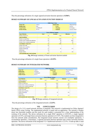FPGA Implementation of a Trained Neural Network
DOI: 10.9790/2834-10334554 www.iosrjournals.org 53 | Page
Thus the percentage utilization of a single sigmoid activation function operation is 0.556%
DESIGN SUMMARY OF LINEAR ACTIVATION FUNCTION MODULE
Fig. 18 Design summary of linear activation function module
Thus the percentage utilization of a single linear operation is 0.132%
DESIGN SUMMARY OF INTEGRATED NETWORK
Fig. 19 Design summary of integrated network
Thus the percentage utilization of the integrated network is 2.215%
VII. CONCLUSION
The design of a 3-2-1 neural network structure is proposed. This network is implemented on Xilinx Spartan3
family FPGA using Verilog. The implemented network is tested with an application. The network is broken
down into functional modules and the result for each module is presented for a clear understanding of the
working of the network. The device utilization for a single MAC operation is 0.29125%, a single sigmoid
operation is 0.55%, and single linear activation function operation is 0.132%. The modules are then integrated to
form the network under consideration. The integrated neural network consists of 8 multiplier operations, 3
accumulation operation, 3 truncations, 2 sigmoid activation function operation and 2 linear activation function
operation. The device utilization of the integrated 3-2-1 feedforward network is 2.215%. A look-up table is used
 
