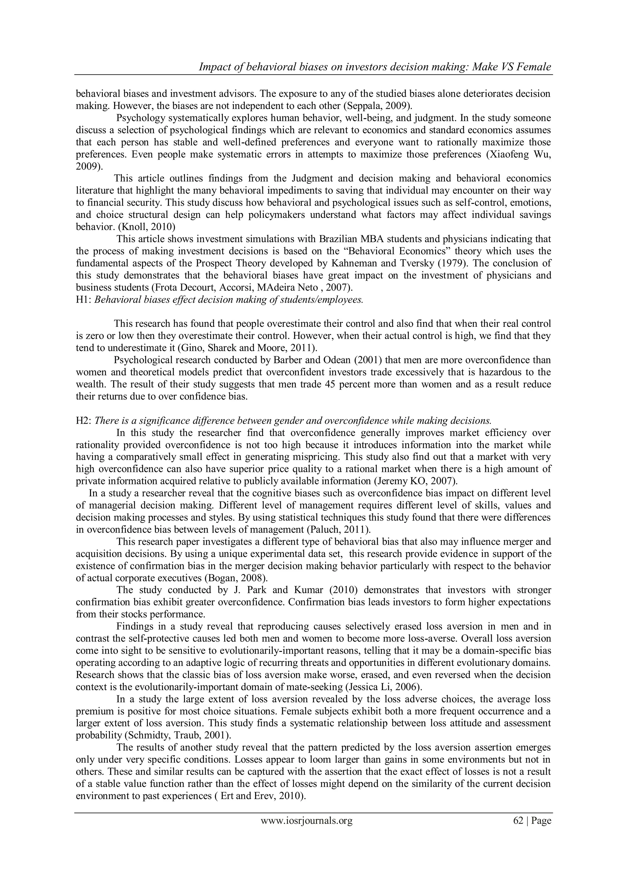 Impact of behavioral biases on investors decision making: Make VS Female
www.iosrjournals.org 62 | Page
behavioral biases and investment advisors. The exposure to any of the studied biases alone deteriorates decision
making. However, the biases are not independent to each other (Seppala, 2009).
Psychology systematically explores human behavior, well-being, and judgment. In the study someone
discuss a selection of psychological findings which are relevant to economics and standard economics assumes
that each person has stable and well-defined preferences and everyone want to rationally maximize those
preferences. Even people make systematic errors in attempts to maximize those preferences (Xiaofeng Wu,
2009).
This article outlines findings from the Judgment and decision making and behavioral economics
literature that highlight the many behavioral impediments to saving that individual may encounter on their way
to financial security. This study discuss how behavioral and psychological issues such as self-control, emotions,
and choice structural design can help policymakers understand what factors may affect individual savings
behavior. (Knoll, 2010)
This article shows investment simulations with Brazilian MBA students and physicians indicating that
the process of making investment decisions is based on the “Behavioral Economics” theory which uses the
fundamental aspects of the Prospect Theory developed by Kahneman and Tversky (1979). The conclusion of
this study demonstrates that the behavioral biases have great impact on the investment of physicians and
business students (Frota Decourt, Accorsi, MAdeira Neto , 2007).
H1: Behavioral biases effect decision making of students/employees.
This research has found that people overestimate their control and also find that when their real control
is zero or low then they overestimate their control. However, when their actual control is high, we find that they
tend to underestimate it (Gino, Sharek and Moore, 2011).
Psychological research conducted by Barber and Odean (2001) that men are more overconfidence than
women and theoretical models predict that overconfident investors trade excessively that is hazardous to the
wealth. The result of their study suggests that men trade 45 percent more than women and as a result reduce
their returns due to over confidence bias.
H2: There is a significance difference between gender and overconfidence while making decisions.
In this study the researcher find that overconfidence generally improves market efficiency over
rationality provided overconfidence is not too high because it introduces information into the market while
having a comparatively small effect in generating mispricing. This study also find out that a market with very
high overconfidence can also have superior price quality to a rational market when there is a high amount of
private information acquired relative to publicly available information (Jeremy KO, 2007).
In a study a researcher reveal that the cognitive biases such as overconfidence bias impact on different level
of managerial decision making. Different level of management requires different level of skills, values and
decision making processes and styles. By using statistical techniques this study found that there were differences
in overconfidence bias between levels of management (Paluch, 2011).
This research paper investigates a different type of behavioral bias that also may influence merger and
acquisition decisions. By using a unique experimental data set, this research provide evidence in support of the
existence of confirmation bias in the merger decision making behavior particularly with respect to the behavior
of actual corporate executives (Bogan, 2008).
The study conducted by J. Park and Kumar (2010) demonstrates that investors with stronger
confirmation bias exhibit greater overconfidence. Confirmation bias leads investors to form higher expectations
from their stocks performance.
Findings in a study reveal that reproducing causes selectively erased loss aversion in men and in
contrast the self-protective causes led both men and women to become more loss-averse. Overall loss aversion
come into sight to be sensitive to evolutionarily-important reasons, telling that it may be a domain-specific bias
operating according to an adaptive logic of recurring threats and opportunities in different evolutionary domains.
Research shows that the classic bias of loss aversion make worse, erased, and even reversed when the decision
context is the evolutionarily-important domain of mate-seeking (Jessica Li, 2006).
In a study the large extent of loss aversion revealed by the loss adverse choices, the average loss
premium is positive for most choice situations. Female subjects exhibit both a more frequent occurrence and a
larger extent of loss aversion. This study finds a systematic relationship between loss attitude and assessment
probability (Schmidty, Traub, 2001).
The results of another study reveal that the pattern predicted by the loss aversion assertion emerges
only under very specific conditions. Losses appear to loom larger than gains in some environments but not in
others. These and similar results can be captured with the assertion that the exact effect of losses is not a result
of a stable value function rather than the effect of losses might depend on the similarity of the current decision
environment to past experiences ( Ert and Erev, 2010).
 