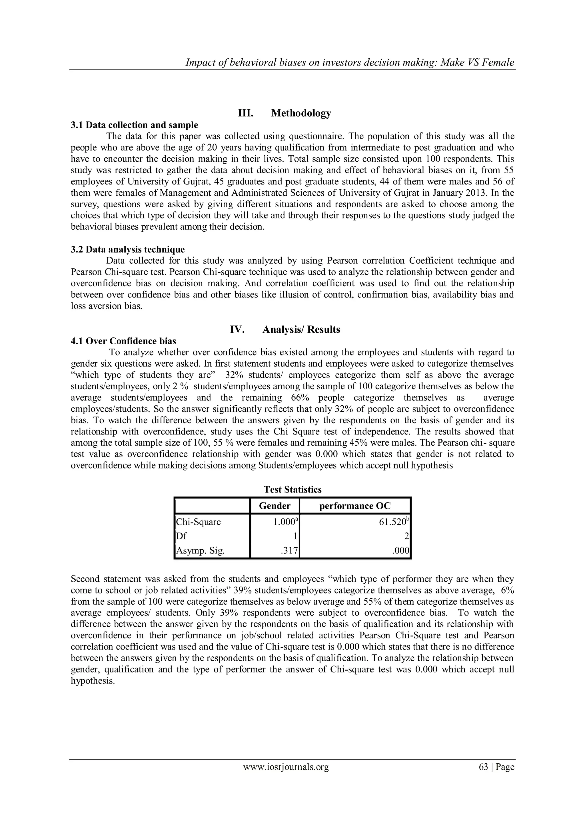 Impact of behavioral biases on investors decision making: Make VS Female
www.iosrjournals.org 63 | Page
III. Methodology
3.1 Data collection and sample
The data for this paper was collected using questionnaire. The population of this study was all the
people who are above the age of 20 years having qualification from intermediate to post graduation and who
have to encounter the decision making in their lives. Total sample size consisted upon 100 respondents. This
study was restricted to gather the data about decision making and effect of behavioral biases on it, from 55
employees of University of Gujrat, 45 graduates and post graduate students, 44 of them were males and 56 of
them were females of Management and Administrated Sciences of University of Gujrat in January 2013. In the
survey, questions were asked by giving different situations and respondents are asked to choose among the
choices that which type of decision they will take and through their responses to the questions study judged the
behavioral biases prevalent among their decision.
3.2 Data analysis technique
Data collected for this study was analyzed by using Pearson correlation Coefficient technique and
Pearson Chi-square test. Pearson Chi-square technique was used to analyze the relationship between gender and
overconfidence bias on decision making. And correlation coefficient was used to find out the relationship
between over confidence bias and other biases like illusion of control, confirmation bias, availability bias and
loss aversion bias.
IV. Analysis/ Results
4.1 Over Confidence bias
To analyze whether over confidence bias existed among the employees and students with regard to
gender six questions were asked. In first statement students and employees were asked to categorize themselves
“which type of students they are” 32% students/ employees categorize them self as above the average
students/employees, only 2 % students/employees among the sample of 100 categorize themselves as below the
average students/employees and the remaining 66% people categorize themselves as average
employees/students. So the answer significantly reflects that only 32% of people are subject to overconfidence
bias. To watch the difference between the answers given by the respondents on the basis of gender and its
relationship with overconfidence, study uses the Chi Square test of independence. The results showed that
among the total sample size of 100, 55 % were females and remaining 45% were males. The Pearson chi- square
test value as overconfidence relationship with gender was 0.000 which states that gender is not related to
overconfidence while making decisions among Students/employees which accept null hypothesis
Test Statistics
Gender performance OC
Chi-Square 1.000a
61.520b
Df 1 2
Asymp. Sig. .317 .000
Second statement was asked from the students and employees “which type of performer they are when they
come to school or job related activities” 39% students/employees categorize themselves as above average, 6%
from the sample of 100 were categorize themselves as below average and 55% of them categorize themselves as
average employees/ students. Only 39% respondents were subject to overconfidence bias. To watch the
difference between the answer given by the respondents on the basis of qualification and its relationship with
overconfidence in their performance on job/school related activities Pearson Chi-Square test and Pearson
correlation coefficient was used and the value of Chi-square test is 0.000 which states that there is no difference
between the answers given by the respondents on the basis of qualification. To analyze the relationship between
gender, qualification and the type of performer the answer of Chi-square test was 0.000 which accept null
hypothesis.
 
