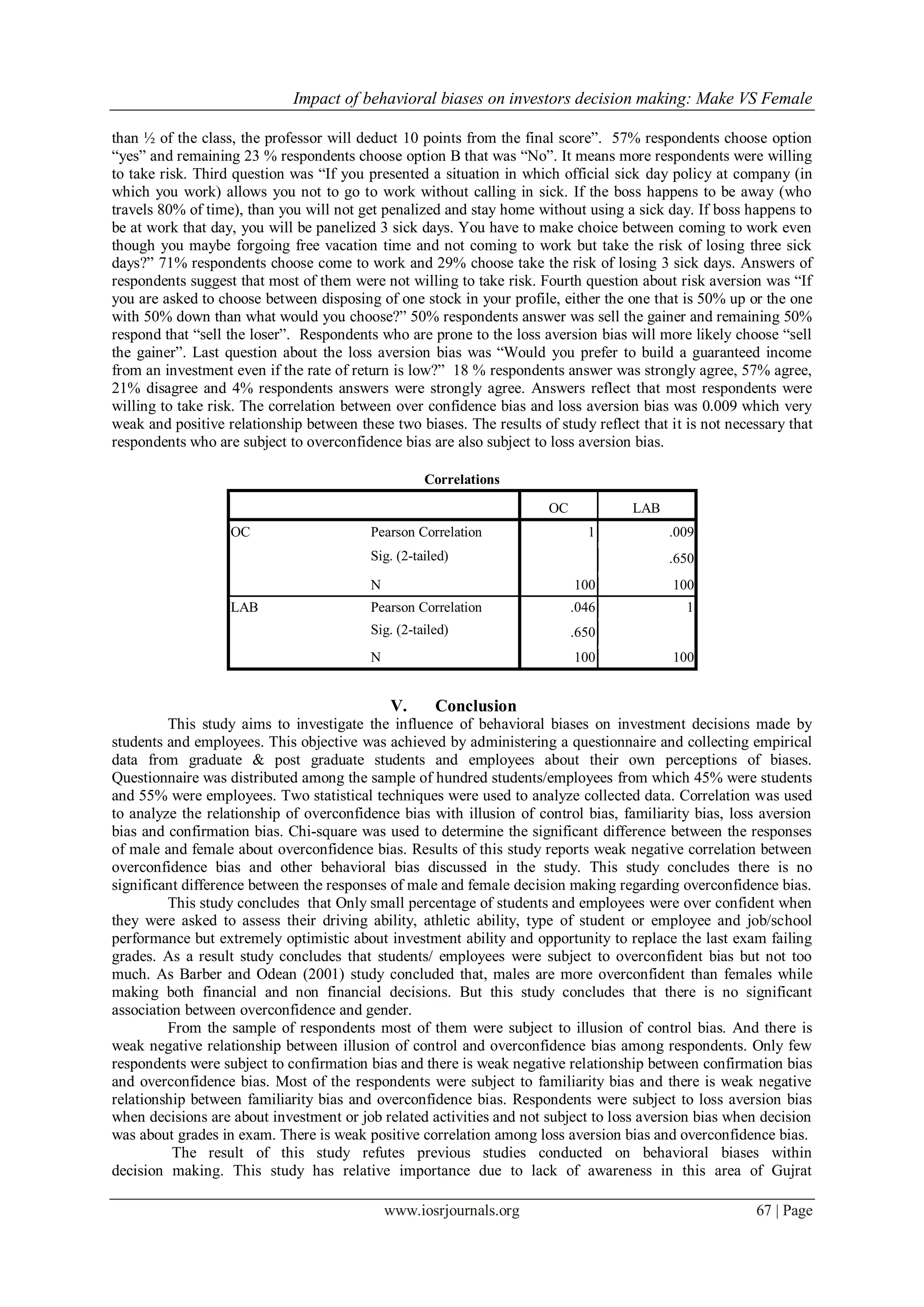 Impact of behavioral biases on investors decision making: Make VS Female
www.iosrjournals.org 67 | Page
than ½ of the class, the professor will deduct 10 points from the final score”. 57% respondents choose option
“yes” and remaining 23 % respondents choose option B that was “No”. It means more respondents were willing
to take risk. Third question was “If you presented a situation in which official sick day policy at company (in
which you work) allows you not to go to work without calling in sick. If the boss happens to be away (who
travels 80% of time), than you will not get penalized and stay home without using a sick day. If boss happens to
be at work that day, you will be panelized 3 sick days. You have to make choice between coming to work even
though you maybe forgoing free vacation time and not coming to work but take the risk of losing three sick
days?” 71% respondents choose come to work and 29% choose take the risk of losing 3 sick days. Answers of
respondents suggest that most of them were not willing to take risk. Fourth question about risk aversion was “If
you are asked to choose between disposing of one stock in your profile, either the one that is 50% up or the one
with 50% down than what would you choose?” 50% respondents answer was sell the gainer and remaining 50%
respond that “sell the loser”. Respondents who are prone to the loss aversion bias will more likely choose “sell
the gainer”. Last question about the loss aversion bias was “Would you prefer to build a guaranteed income
from an investment even if the rate of return is low?” 18 % respondents answer was strongly agree, 57% agree,
21% disagree and 4% respondents answers were strongly agree. Answers reflect that most respondents were
willing to take risk. The correlation between over confidence bias and loss aversion bias was 0.009 which very
weak and positive relationship between these two biases. The results of study reflect that it is not necessary that
respondents who are subject to overconfidence bias are also subject to loss aversion bias.
Correlations
OC LAB
OC Pearson Correlation 1 .009
Sig. (2-tailed) .650
N 100 100
LAB Pearson Correlation .046 1
Sig. (2-tailed) .650
N 100 100
V. Conclusion
This study aims to investigate the influence of behavioral biases on investment decisions made by
students and employees. This objective was achieved by administering a questionnaire and collecting empirical
data from graduate & post graduate students and employees about their own perceptions of biases.
Questionnaire was distributed among the sample of hundred students/employees from which 45% were students
and 55% were employees. Two statistical techniques were used to analyze collected data. Correlation was used
to analyze the relationship of overconfidence bias with illusion of control bias, familiarity bias, loss aversion
bias and confirmation bias. Chi-square was used to determine the significant difference between the responses
of male and female about overconfidence bias. Results of this study reports weak negative correlation between
overconfidence bias and other behavioral bias discussed in the study. This study concludes there is no
significant difference between the responses of male and female decision making regarding overconfidence bias.
This study concludes that Only small percentage of students and employees were over confident when
they were asked to assess their driving ability, athletic ability, type of student or employee and job/school
performance but extremely optimistic about investment ability and opportunity to replace the last exam failing
grades. As a result study concludes that students/ employees were subject to overconfident bias but not too
much. As Barber and Odean (2001) study concluded that, males are more overconfident than females while
making both financial and non financial decisions. But this study concludes that there is no significant
association between overconfidence and gender.
From the sample of respondents most of them were subject to illusion of control bias. And there is
weak negative relationship between illusion of control and overconfidence bias among respondents. Only few
respondents were subject to confirmation bias and there is weak negative relationship between confirmation bias
and overconfidence bias. Most of the respondents were subject to familiarity bias and there is weak negative
relationship between familiarity bias and overconfidence bias. Respondents were subject to loss aversion bias
when decisions are about investment or job related activities and not subject to loss aversion bias when decision
was about grades in exam. There is weak positive correlation among loss aversion bias and overconfidence bias.
The result of this study refutes previous studies conducted on behavioral biases within
decision making. This study has relative importance due to lack of awareness in this area of Gujrat
 