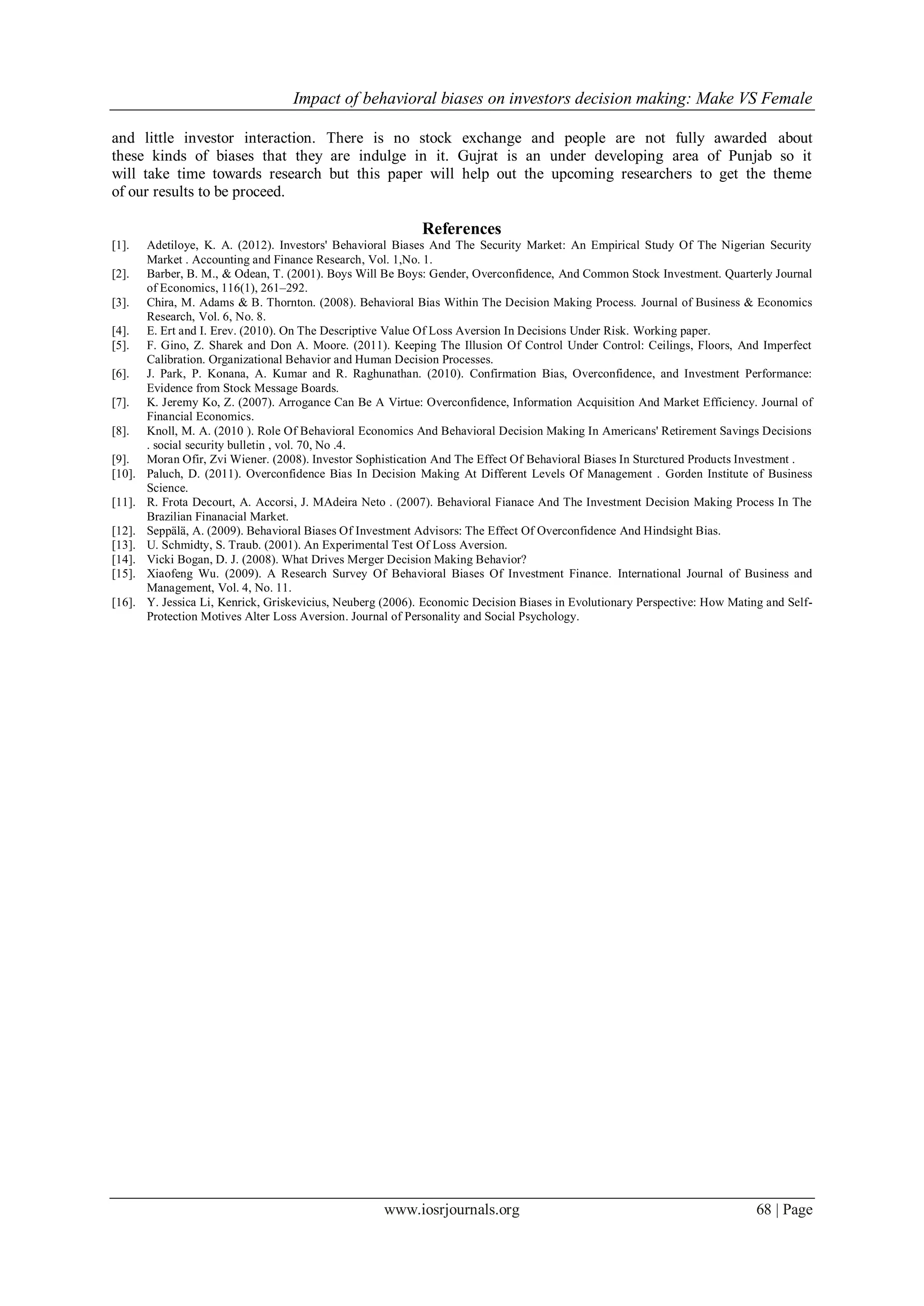 Impact of behavioral biases on investors decision making: Make VS Female
www.iosrjournals.org 68 | Page
and little investor interaction. There is no stock exchange and people are not fully awarded about
these kinds of biases that they are indulge in it. Gujrat is an under developing area of Punjab so it
will take time towards research but this paper will help out the upcoming researchers to get the theme
of our results to be proceed.
References
[1]. Adetiloye, K. A. (2012). Investors' Behavioral Biases And The Security Market: An Empirical Study Of The Nigerian Security
Market . Accounting and Finance Research, Vol. 1,No. 1.
[2]. Barber, B. M., & Odean, T. (2001). Boys Will Be Boys: Gender, Overconfidence, And Common Stock Investment. Quarterly Journal
of Economics, 116(1), 261–292.
[3]. Chira, M. Adams & B. Thornton. (2008). Behavioral Bias Within The Decision Making Process. Journal of Business & Economics
Research, Vol. 6, No. 8.
[4]. E. Ert and I. Erev. (2010). On The Descriptive Value Of Loss Aversion In Decisions Under Risk. Working paper.
[5]. F. Gino, Z. Sharek and Don A. Moore. (2011). Keeping The Illusion Of Control Under Control: Ceilings, Floors, And Imperfect
Calibration. Organizational Behavior and Human Decision Processes.
[6]. J. Park, P. Konana, A. Kumar and R. Raghunathan. (2010). Confirmation Bias, Overconfidence, and Investment Performance:
Evidence from Stock Message Boards.
[7]. K. Jeremy Ko, Z. (2007). Arrogance Can Be A Virtue: Overconfidence, Information Acquisition And Market Efficiency. Journal of
Financial Economics.
[8]. Knoll, M. A. (2010 ). Role Of Behavioral Economics And Behavioral Decision Making In Americans' Retirement Savings Decisions
. social security bulletin , vol. 70, No .4.
[9]. Moran Ofir, Zvi Wiener. (2008). Investor Sophistication And The Effect Of Behavioral Biases In Sturctured Products Investment .
[10]. Paluch, D. (2011). Overconfidence Bias In Decision Making At Different Levels Of Management . Gorden Institute of Business
Science.
[11]. R. Frota Decourt, A. Accorsi, J. MAdeira Neto . (2007). Behavioral Fianace And The Investment Decision Making Process In The
Brazilian Finanacial Market.
[12]. Seppälä, A. (2009). Behavioral Biases Of Investment Advisors: The Effect Of Overconfidence And Hindsight Bias.
[13]. U. Schmidty, S. Traub. (2001). An Experimental Test Of Loss Aversion.
[14]. Vicki Bogan, D. J. (2008). What Drives Merger Decision Making Behavior?
[15]. Xiaofeng Wu. (2009). A Research Survey Of Behavioral Biases Of Investment Finance. International Journal of Business and
Management, Vol. 4, No. 11.
[16]. Y. Jessica Li, Kenrick, Griskevicius, Neuberg (2006). Economic Decision Biases in Evolutionary Perspective: How Mating and Self-
Protection Motives Alter Loss Aversion. Journal of Personality and Social Psychology.
 