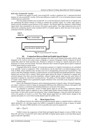 Analysis of Speech Coding Algorithms for Hindi Language
DOI: 10.9790/2834-10424248 www.iosrjournals.org 45 | Page
II.II Voice- Excited LPC Vocoder
To improve the quality of sound, voice-excited LPC vocoder is employed. Fig. 5. represents the block
diagram of voice-excited LPC vocoder. [4] Its main difference to plain LPC is use of excitation detector instead
of pitch detector in plain LPC.
The main purpose behind voice-excited LPC is to avoid the detection of pitch and use of impulse train
for synthesizing the speech. Instead, it is better to estimate the excitation signal. As a result, input signal is
filtered with the estimated system function of LPC analyser. The filtered signal thus obtained is called residual
signal which when transmitted to the receiver will result in good quality. Also, high compression rates can be
achieved by computing discrete cosine transform (DCT) of residual signal in which the most of the energy is
contained in first few coefficients.
Fig. 5. Voice-Excited LPC Vocoder
III. Comparison Between Hindi and English Speech Signals
All the Indian languages have natural languages that share several features and sounds with the other
languages of the world as one cannot expect a language or a group of languages entirely composed of speech
sounds that cannot be found anywhere else. Presence or absence of voicing in a speech sound gives rise to
distinction of voiced- unvoiced sounds. This basic distinction that is found in English speech signal is employed
in Hindi speech signal to a great extent.
Languages differ by the „amount‟ of voicing that is present in it. English voiced plosives are considered
to be „partially‟ voiced as compared to „fully‟ voiced plosives. On the other hand, in an Indian language such as
Urdu or Hindi, release aspiration does not play a key role in distinguishing unvoiced and voiced plosives. The
reason is that these languages maintain a contrast between unvoiced aspirated and unaspirated plosives, whereas
English does not have such a contrast. Hindi speech signal utilizes the feature of aspiration to separate their
unvoiced aspirates from their unvoiced unaspirates, whereas English speech signal uses the same feature of
aspiration to separate its voiced from voiceless plosives. The quality of Voiced sounds in Hindi speech signal is
of „modal‟ variety. Modal voice is generated by regular vibrations of the vocal folds at any frequency within the
speaker‟s normal range.
Pitch is the fundamental frequency and an important parameter of speech coding. All natural languages
use relative variations in pitch to bring out intonational differences like differences between interrogative and
declarative sentences or emotional and attitudinal differences on the part of the speaker.
As compared to consonants, vowels of Hindi speech signal do not have those significant different
features. Hindi speech signal is supposed to have syllable-timed rhythm whereas English speech signal has a
stress-timed. As stress does not have any phonemic value in Indian languages, it does not control the quality as
well as the quantity of vowels in a word. Thus, Hindi speech signal does not exhibit drastic changes in the
quantity and quality of a vowel which usually depends upon the syllabic stress.
IV. Mean Square Error
The difference between the original and reconstructed speech signal is computed which is called error
signal, denoted by „err‟ and mean square error (MSE) is computed by taking the average of squares of sample
values of err. The value of MSE should be as low as possible and is given by equation (3):
(8)
TABLE I shows the comparison of both Hindi and English Speech Signals in terms of MSE for both
Plain LPC and Voice- Excited LPC and it reflects that MSE of English speech signal is more than Hindi speech
signal in both LPC algorithms.
 