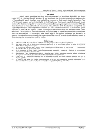 Analysis of Speech Coding Algorithms for Hindi Language
DOI: 10.9790/2834-10424248 www.iosrjournals.org 48 | Page
VI. Conclusion
Speech coding algorithms have been analyzed using two LPC algorithms: Plain LPC and Voice-
excited LPC on Hindi and English languages. It has been found that the results obtained from Voice-excited
LPC using English speech signal are more intelligible as compared to Hindi speech signal whereas from Plain
LPC, the results are poor and barely intelligible for both English and Hindi speech signals. But through Voice-
excited LPC, the improved quality of compressed reconstructed speech signal requires more number of bits per
frame that leads to increased bandwidth requirement. Also, SNR for both the algorithms using Hindi and
English Speech Signals were computed and compared and it has been found that sound of reconstructed speech
signal due to Plain LPC has negative SNR for each language that results in noisy and whispered sound. On the
other hand, Voice-excited LPC has far better sound and positive SNR for both Hindi and English speech signals.
Since, the voice-excited LPC gives pretty good results with all the required limitations, and we can try to
improve it. A major improvement can be the compression of the errors. If we send them in a lossless manner to
the synthesizer, the reconstruction would be perfect.
References
[1]. L.R.Rabiner and R. W. Schafer, “Theory and Application of Digital Speech Processing Preliminary Edition”.
[2]. The newest breeds trade off speed, energy consumption, and cost to vie for an ever bigger piece of the action. BY JENNIFER
EYRE Berkeley Design Technology Inc.
[3]. B. S. Atal, M. R. Schroeder, and V. Stover, “Voice- Excited Predictive Coding System for Low Bit-Rate Transmission of
Speech”, Proc. ICC, pp.30-37 to 30-40, 1975.
[4]. M. H Johnson and A. Alwan, “Speech Coding: Fundamentals and Applications”, to appear as a chapter in the encyclopedia of
telecommunications, Wiley, December 2002.
[5]. Sukriti Sharma, Charu, “Lossless Linear Predictive Coding For Speech Signals”, International Journal of Science, Technology &
Management, Volume No 04, Special Issue No. 01, March 2015, ISSN (online): 2394-1537.
[6]. Orsak, G.C rt al, “Collaborative SP education using the internet and MATLAB” IEEE Signal Processing Magazine, Nov, 2009 vol
12, no6, pp 23-32.
[7]. H. Huang, H. Shu, and R. Yu, “Lossless Audio Compression In The New IEEE Standard For Advanced Audio Coding”, IEEE
International Conference on Acoustic, Speech and Signal Processing (ICASSP) 2014, pp 6984-6988.
 