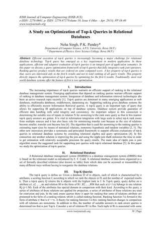 IOSR Journal of Computer Engineering (IOSR-JCE)
e-ISSN: 2278-0661, p- ISSN: 2278-8727Volume 10, Issue 4 (Mar. - Apr. 2013), PP 38-40
www.iosrjournals.org
www.iosrjournals.org 38 | Page
A Study on Optimization of Top-k Queries in Relational
Databases
Neha Singh, P.K. Pandey*
Department of Computer Science, A.P.S. University, Rewa (M.P.)
* Department of Physics, Govt. Science College, Rewa (M.P.)
Abstract: Efficient execution of top-k queries is increasingly becoming a major challenge for relational
database technology. Top-k query has emerged as a key requirement in modern application. In these
applications, efficient and adaptive evaluation of top-k queries is an integral part of application semantics. In
this paper we discuss a query optimization framework of top-k queries that fully integrates rank-join operators.
Ranking queries produce results that are ordered on some computed score. A key property of top-k queries is
that, users are interested only in the first k results and not in total ranking of all query results. This property
directly impacts the optimization of top-k queries by optimizing for the first k results. Traditionally, most real
world database systems offer the feature of first n row optimization.
I. Introduction
The increasing importance of top-k queries warrants an efficient support of ranking in the relational
database management system. Emerging applications that depend on ranking queries warrant efficient support
of ranking in database management system. Integration of database and information retrieval technologies ahs
been an active research topic recently [1]. Top-k queries are dominant in many emerging applications as web
databases, multimedia databases, middlewares, datamining etc. Supporting ranking gives database systems the
ability to efficiently answer Information Retrieval queries. A top-k query is an important type of query that
allows for supporting IR applications on top of database systems. Database system provide guarantee of
efficient data handling with solid integrity and consistency. An important subject in this connection is
determining the suitable size of inputs in relation N for answering to the rank ware query so that in this manner
top-k query answers are gotten. It is vital in information integration with large scale to select top-k rank aware
from multiple sources and it has also basic role for minimizing transfer cost because as the size of relations
become smaller, transfer cost become less [6]. The algorithm that is used for answering to the ranking queries is
estimating input sizes by means of statistical relations, monotony hypothesis and random variables [2, 3]. The
other new innovation provides a systematic and principled framework to support efficient evaluations of top-k
queries in relational database systems by extending relational algebra and query optimization [4]. In this
connection one another solution is improving the join and using the ripple join thath minimize the time in order
to get estimation with relatively acceptable precision for query results. The main idea of ripple join is join
algorithm aware the suggested rank for supporting join queries with top-k relational database [5]. In this paper
we study the optimization of top-k queries.
II. Relational Database
A Relational database management system (RDBMS) is a database management system (DBMS) that
is based on the relational model as introduced by E. F. Codd. A relational database of data items organized as a
set of formally described relations (also known as table) from which data can be accessed or reassembled in
many different ways without having to reorganize the database relations.
III. Top-K Queries
The top-k query is define as- Given a database D of m objects, each of which is characterized by n
attributes, a scoring function f, according to which we rank the objects in D, and the number of expected results
k. Then a top-k query Q returns the k objects with the highest rank in f. In Top-k query, query define on n
attribute a1, a2 ,…, an and relation M in the form of R1 ,R2 ,…,RM that each ai (i=1:n) belongs to one relation
Rj (j=1:M). Each of the attributes has special domain in comparison with their kind. According to the query, a
series of attributes of these relations are applied for projection, a series of attributes of these relations are used
for restriction and join. In the rank aware queries there is apart for ranking that some of relations attribute are
presented in the form of a ranking relation which is called ranking function. Ranking function f is formed in the
form of attribute n' that is n' <=n. A theory for ranking function f is this: ranking function changes in comparison
with all relations are monotonic. In addition to this, the number of suitable answers in rank aware queries is
determined too that is just Top k. Consider a set of relations R1 to Rm. Each tuple in Ri is associated with some
 