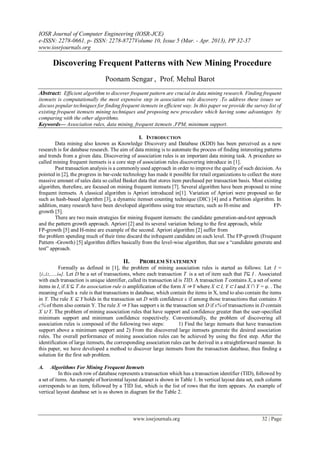 IOSR Journal of Computer Engineering (IOSR-JCE)
e-ISSN: 2278-0661, p- ISSN: 2278-8727Volume 10, Issue 5 (Mar. - Apr. 2013), PP 32-37
www.iosrjournals.org
www.iosrjournals.org 32 | Page
 Discovering Frequent Patterns with New Mining Procedure
Poonam Sengar , Prof. Mehul Barot
Abstract: Efficient algorithm to discover frequent pattern are crucial in data mining research. Finding frequent
itemsets is computationally the most expensive step in association rule discovery .To address these issues we
discuss popular techniques for finding frequent itemsets in efficient way. In this paper we provide the survey list of
existing frequent itemsets mining techniques and proposing new procedure which having some advantages by
comparing with the other algorithms.
Keywords— Association rules, data mining, frequent itemsets ,FPM, minimum support.
I. INTRODUCTION
Data mining also known as Knowledge Discovery and Database (KDD) has been perceived as a new
research is for database research. The aim of data mining is to automate the process of finding interesting patterns
and trends from a given data. Discovering of association rules is an important data mining task. A procedure so
called mining frequent itemsets is a core step of association rules discovering introduce in [1].
Past transaction analysis is a commonly used approach in order to improve the quality of such decision. As
pointed in [2], the progress in bar-code technology has made it possible for retail organizations to collect the store
massive amount of sales data so called Basket data that stores item purchased per transaction basis. Most existing
algorithm, therefore, are focused on mining frequent itemsets [7]. Several algorithm have been proposed to mine
frequent itemsets. A classical algorithm is Apriori introduced in[1]. Variation of Apriori were proposed so far
such as hash-based algorithm [3], a dynamic itemset counting technique (DIC) [4] and a Partition algorithm. In
addition, many research have been developed algorithms using tree structure, such as H-mine and FP-
growth [5].
There are two main strategies for mining frequent itemsets: the candidate generation-and-test approach
and the pattern growth approach. Apriori [2] and its several variation belong to the first approach, while
FP-growth [5] and H-mine are example of the second. Apriori algorithm [2] suffer from
the problem spending much of their time discard the infrequent candidate on each level. The FP-growth (Frequent
Pattern -Growth) [5] algorithm differs basically from the level-wise algorithm, that use a “candidate generate and
test” approach.
II. PROBLEM STATEMENT
Formally as defined in [1], the problem of mining association rules is started as follows: Let I =
{i1,i2,.....im}. Let D be a set of transactions, where each transaction T is a set of item such that T⊆ I . Associated
with each transaction is unique identifier, called its transaction id is TID. A transaction T contains X, a set of some
items in I, if X ⊆ T An association rule is amplification of the form X ⇒ Y where X ⊂ I, Y ⊂ I and X ∩ Y = φ. . The
meaning of such a rule is that transactions in database, which contain the items in X, tend to also contain the items
in Y. The rule X ⊆ Y holds in the transaction set D with confidence c if among those transactions that contains X
c% of them also contain Y. The rule X ⇒ Y has support s in the transaction set D if s% of transactions in D contain
X ∪ Y. The problem of mining association rules that have support and confidence greater than the user-specified
minimum support and minimum confidence respectively. Conventionally, the problem of discovering all
association rules is composed of the following two steps: 1) Find the large itemsets that have transaction
support above a minimum support and 2) From the discovered large itemsets generate the desired association
rules. The overall performance of mining association rules can be achieved by using the first step. After the
identification of large itemsets, the corresponding association rules can be derived in a straightforward manner. In
this paper, we have developed a method to discover large itemsets from the transaction database, thus finding a
solution for the first sub problem.
A. Algorithms For Mining Frequent Itemsets
In this each row of database represents a transaction which has a transaction identifier (TID), followed by
a set of items. An example of horizontal layout dataset is shown in Table 1. In vertical layout data set, each column
corresponds to an item, followed by a TID list, which is the list of rows that the item appears. An example of
vertical layout database set is as shown in diagram for the Table 2.
 
