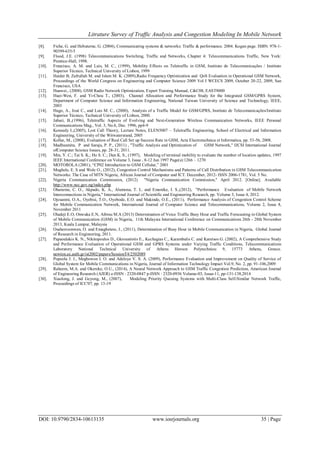 Litrature Survey of Traffic Analysis and Congestion Modeling In Mobile Network
DOI: 10.9790/2834-10613135 www.iosrjournals.org 35 | Page
[8]. Fiche, G. and Hebuterne, G. (2004), Communicating systems & networks: Traffic & performance. 2004. Kogan page. ISBN: 978-1-
90399-635-5
[9]. Flood, J.E. (1998) Telecommunications Switching, Traffic and Networks, Chapter 4: Telecommunications Traffic, New York:
Prentice-Hall, 1998.
[10]. Francisco, A. M. and Luis, M. C., (1999), Mobility Effects on Teletraffic in GSM, Instituto de Telecomunicações / Instituto
Superior Técnico, Technical University of Lisbon, 1999
[11]. Haider B, Zafrullah M. and Islam M. K. (2009),Radio Frequency Optimization and QoS Evaluation in Operational GSM Network,
Proceedings of the World Congress on Engineering and Computer Science 2009 Vol I WCECS 2009, October 20-22, 2009, San
Francisco, USA
[12]. Huawei., (2008), GSM Radio Network Optimization, Expert Training Manual, C&C08, EAST8000
[13]. Huei-Wen, F. and Yi-Chou T., (2003), Channel Allocation and Performance Study for the Integrated GSM/GPRS System,
Department of Computer Science and Information Engineering, National Taiwan University of Science and Technology, IEEE,
2003
[14]. Hugo, A., José C., and Luis M. C., (2000), Analysis of a Traffic Model for GSM/GPRS, Instituto de Telecomunicações/Instituto
Superior Técnico, Technical University of Lisbon, 2000.
[15]. Jabari, B.,(1996), Teletraffic Aspects of Evolving and Next-Generation Wireless Communication Networks, IEEE Personal
Communications Mag., Vol. 3, No.6, Dec. 1996, pp4-9
[16]. Kennedy I.,(2005), Lost Call Theory, Lecture Notes, ELEN5007 – Teletraffic Engineering, School of Electrical and Information
Engineering, University of the Witwatersrand, 2005
[17]. Kollar, M., (2008), Evaluation of Real Call Set up Success Rate in GSM, Acta Electrotechnica et Informatica, pp. 53-56, 2008.
[18]. Madhusmita, P and Saraju, P. P., (2011) , "Traffic Analysis and Optimization of GSM Network," IJCSI International Journal
ofComputer Science Issues, pp. 28-31, 2011.
[19]. Min, Y. C.; Tai S. K.; Ho S. C.; Dan K. S., (1997), Modeling of terminal mobility to evaluate the number of location updates, 1997
IEEE International Conference on Volume 3, Issue , 8-12 Jun 1997 Page(s):1266 – 1270
[20]. MOTOROLA (2001), “CP02 Introduction to GSM Cellular,” 2001
[21]. Mughele, E. S and Wole O., (2012), Congestion Control Mechanisms and Patterns of Call Distribution in GSM Telecommunication
Networks: The Case of MTN Nigeria, African Journal of Computer and ICT. December, 2012- ISSN 2006-1781, Vol. 5 No.
[22]. Nigeria Communication Commission, (2012) "Nigeria Communication Commission," April 2012. [Online]. Available
http://www.ncc.gov.ng/index.php
[23]. Ohaneme, C. O., Akpado, K. A., Alumona, T. L. and Emenike, I. S.,(2012), "Performance Evaluation of Mobile Network
Interconnections in Nigeria," International Journal of Scientific and Engineering Research, pp. Volume 3, Issue 4, 2012.
[24]. Ojesanmi, O.A., Oyebisi, T.O., Oyebode, E.O. and Makinde, O.E., (2011), Performance Analysis of Congestion Control Scheme
for Mobile Communication Network, International Journal of Computer Science and Telecommunications, Volume 2, Issue 8,
November 2011
[25]. Oladeji E.O, Onwuka E.N, Aibinu M.A (2013) Determination of Voice Traffic Busy Hour and Traffic Forecasting in Global System
of Mobile Communication (GSM) in Nigeria, 11th Malaysia International Conference on Communications 26th - 28th November
2013, Kuala Lumpur, Malaysia
[26]. Osahenvemwen, O. and Emagbetere, J., (2011), Determination of Busy Hour in Mobile Communication in Nigeria, Global Journal
of Research in Engineering, 2011.
[27]. Papaoulakis K. N., Nikitopoulos D., Gkroustiotis E., Kechagias C., Karambalis C. and Karetsos G. (2002), A Comprehensive Study
and Performance Evaluation of Operational GSM and GPRS Systems under Varying Traffic Conditions, Telecommunications
Laboratory National Technical University of Athens Heroon Polytechniou 9, 15773 Athens, Greece.
newton.ee.auth.gr/ist2002/papers/SessionT4/2502089
[28]. Popoola J. J., Megbowon I. O. and Adeloye V. S. A. (2009), Performance Evaluation and Improvement on Quality of Service of
Global System for Mobile Communications in Nigeria, Journal of Information Technology Impact Vol.9, No. 2, pp. 91-106,2009
[29]. Raheem, M.A. and Okereke, O.U., (2014), A Neural Network Approach to GSM Traffic Congestion Prediction, American Journal
of Engineering Research (AJER) e-ISSN : 2320-0847 p-ISSN : 2320-0936 Volume-03, Issue-11, pp-131-138,2014
[30]. Xiaolong, J. and Geyong, M., (2007), Modeling Priority Queuing Systems with Multi-Class Self-Similar Network Traffic,
Proceedings of ICC'07, pp. 13-19
 