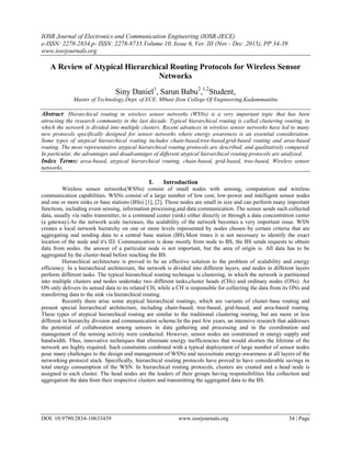 IOSR Journal of Electronics and Communication Engineering (IOSR-JECE)
e-ISSN: 2278-2834,p- ISSN: 2278-8735.Volume 10, Issue 6, Ver. III (Nov - Dec .2015), PP 34-39
www.iosrjournals.org
DOI: 10.9790/2834-10633439 www.iosrjournals.org 34 | Page
A Review of Atypical Hierarchical Routing Protocols for Wireless Sensor
Networks
Siny Daniel1
, Sarun Babu2
,1,2
Student,
Master of Technology,Dept. of ECE, M0unt Zion College Of Engineering,Kadammanitta
Abstract: Hierarchical routing in wireless sensor networks (WSNs) is a very important topic that has been
attracting the research community in the last decade. Typical hierarchical routing is called clustering routing, in
which the network is divided into multiple clusters. Recent advances in wireless sensor networks have led to many
new protocols specifically designed for sensor networks where energy awareness is an essential consideration.
Some types of atypical hierarchical routing includes chain-based,tree-based,grid-based routing and area-based
routing. The most representative atypical hierarchical routing protocols are described, and qualitatively compared.
In particular, the advantages and disadvantages of different atypical hierarchical routing protocols are analyzed.
Index Terms: area-based, atypical hierarchical routing, chain-based, grid-based, tree-based, Wireless sensor
networks.
I. Introduction
Wireless sensor networks(WSNs) consist of small nodes with sensing, computation and wireless
communication capabilities. WSNs consist of a large number of low cost, low-power and intelligent sensor nodes
and one or more sinks or base stations (BSs) [1], [2]. Those nodes are small in size and can perform many important
functions, including event sensing, information processing,and data communication. The sensor sends such collected
data, usually via radio transmitter, to a command center (sink) either directly or through a data concentration center
(a gateway).As the network scale increases, the scalability of the network becomes a very important issue. WSN
creates a local network hierarchy on one or more levels represented by nodes chosen by certain criteria that are
aggregating and sending data to a central base station (BS).Most times it is not necessary to identify the exact
location of the node and it's ID. Communication is done mostly from node to BS, the BS sends requests to obtain
data from nodes. the answer of a particular node is not important, but the area of origin is. All data has to be
aggregated by the cluster-head before reaching the BS.
Hierarchical architecture is proved to be an effective solution to the problem of scalability and energy
efficiency. In a hierarchical architecture, the network is divided into different layers, and nodes in different layers
perform different tasks. The typical hierarchical routing technique is clustering, in which the network is partitioned
into multiple clusters and nodes undertake two different tasks,cluster heads (CHs) and ordinary nodes (ONs). An
ON only delivers its sensed data to its related CH, while a CH is responsible for collecting the data from its ONs and
transferring data to the sink via hierarchical routing.
Recently there arise some atypical hierarchical routings, which are variants of cluster-base routing and
present special hierarchical architecture, including chain-based, tree-based, grid-based, and area-based routing.
These types of atypical hierarchical routing are similar to the traditional clustering routing, but are more or less
different in hierarchy division and communication scheme.In the past few years, an intensive research that addresses
the potential of collaboration among sensors in data gathering and processing and in the coordination and
management of the sensing activity were conducted. However, sensor nodes are constrained in energy supply and
bandwidth. Thus, innovative techniques that eliminate energy inefficiencies that would shorten the lifetime of the
network are highly required. Such constraints combined with a typical deployment of large number of sensor nodes
pose many challenges to the design and management of WSNs and necessitiate energy-awareness at all layers of the
networking protocol stack. Specifically, hierarchical routing protocols have proved to have considerable savings in
total energy consumption of the WSN. In hierarchical routing protocols, clusters are created and a head node is
assigned to each cluster. The head nodes are the leaders of their groups having responsibilities like collection and
aggregation the data from their respective clusters and transmitting the aggregated data to the BS.
 