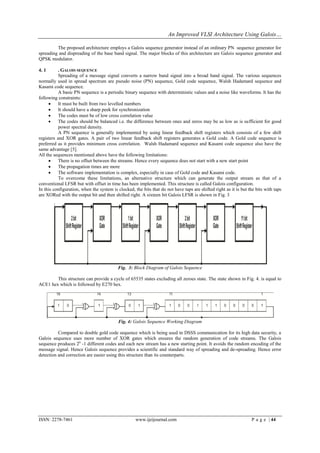 An Improved VLSI Architecture Using Galois…

         The proposed architecture employs a Galois sequence generator instead of an ordinary PN sequence generator for
spreading and dispreading of the base band signal. The major blocks of this architecture are Galois sequence generator and
QPSK modulator.

4. 1       . GALOIS SEQUENCE
           Spreading of a message signal converts a narrow band signal into a broad band signal. The various sequences
normally used in spread spectrum are pseudo noise (PN) sequence, Gold code sequence, Walsh Hadamard sequence and
Kasami code sequence.
           A basic PN sequence is a periodic binary sequence with deterministic values and a noise like waveforms. It has the
following constraints:
          It must be built from two levelled numbers
          It should have a sharp peek for synchronization
          The codes must be of low cross correlation value
          The codes should be balanced i.e. the difference between ones and zeros may be as low as is sufficient for good
           power spectral density.
           A PN sequence is generally implemented by using linear feedback shift registers which consists of a few shift
registers and XOR gates. A pair of two linear feedback shift registers generates a Gold code. A Gold code sequence is
preferred as it provides minimum cross correlation. Walsh Hadamard sequence and Kasami code sequence also have the
same advantage [5].
All the sequences mentioned above have the following limitations:
          There is no offset between the streams. Hence every sequence does not start with a new start point
          The propagation times are more
          The software implementation is complex, especially in case of Gold code and Kasami code.
           To overcome these limitations, an alternative structure which can generate the output stream as that of a
conventional LFSR but with offset in time has been implemented. This structure is called Galois configuration.
In this configuration, when the system is clocked, the bits that do not have taps are shifted right as it is but the bits with taps
are XORed with the output bit and then shifted right. A sixteen bit Galois LFSR is shown in Fig. 3




                                          Fig. 3: Block Diagram of Galois Sequence

        This structure can provide a cycle of 65535 states excluding all zeroes state. The state shown in Fig. 4. is equal to
ACE1 hex which is followed by E270 hex.




                                          Fig. 4: Galois Sequence Working Diagram

          Compared to double gold code sequence which is being used in DSSS communication for its high data security, a
Galois sequence uses more number of XOR gates which ensures the random generation of code streams. The Galois
sequence produces 2n -1 different codes and each new stream has a new starting point. It avoids the random encoding of the
message signal. Hence Galois sequence provides a scientific and standard way of spreading and de-spreading. Hence error
detection and correction are easier using this structure than its counterparts.




ISSN: 2278-7461                                     www.ijeijournal.com                                           P a g e | 44
 